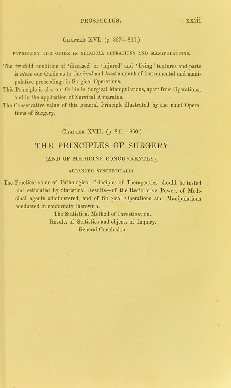 Chapter XVI. (p. 827—840.) PASnOLOGY THE GTJIDE IN SUHGICAL OPERATIONS AND MANIPULATIONS. The twofold condition of 'diseased' or 'injured' and 'living' textures and parts is alone our Guide as to the kind and least amount of instrumental and mani- pulative proceedings in Surgical Operations. This Principle is also our Guide in Surgical Manipulations, apart from Operations, and in the application of Surgical Apparatus. The Conservative value of this general Principle illustrated by the chief Opera- tions of Surgery. Chapter XVII. (p. 841—860.) THE PEINCIPLES OF SUEGEEY (AND OF MEDICINE CONCUERENTLY), arranged synthetically. The Practical value of Pathological Principles of Therapeutics should be tested and estimated by Statistical Results—of the Restorative Power, of Medi- cinal agents administered, and of Surgical Operations and Manipulations conducted in conformity therewith. The Statistical Method of Investigation. Results of Statistics and objects of Inquiry. General Conclusion.