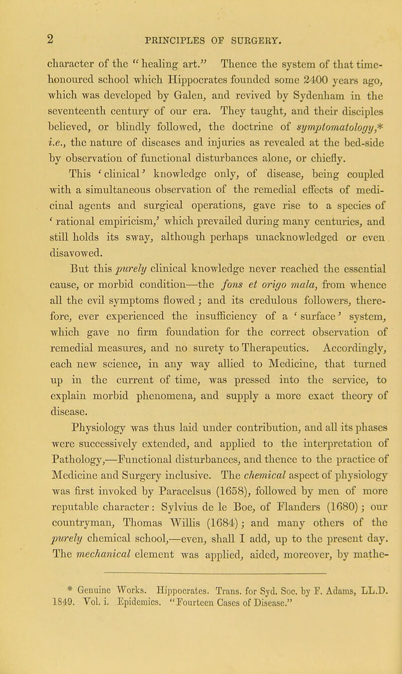 character of tlie  healing art. Thence the system of that tixae- honoured school which Hippocrates founded some 2400 years ago, which was developed by Galen, and revived by Sydenham in the seventeenth century of our era. They taught, and their disciples believed, or blindly followed, the doctrine of symptomatology,^ i.e., the nature of diseases and injui'ies as revealed at the bed-side by observation of functional disturbances alone, or chiefly. This ' clinical' knowledge only, of disease, being coupled with a simultaneous observation of the remedial effects of medi- cinal agents and surgical operations, gave rise to a species of ' rational empudcism,' which prevailed during many centuries, and still holds its sway, although perhaps unacknowledged or even disavowed. But this purely clinical knowledge never reached the essential cause, or morbid condition—the fans et origo mala, from whence all the evil symptoms flowed; and its credulous followers, there- fore, ever experienced the insufiiciency of a ' surface' system, which gave no firm foundation for the correct observation of remedial measures, and no surety to Therapeutics. Accordingly, each new science, in any way allied to Medicine, that turned up in the current of time, was pressed into the service, to explain morbid phenomena, and supply a more exact theory of disease. Physiology was thus laid under contribution, and all its phases were successively extended, and applied to the interpretation of Pathology,—Functional disturbances, and thence to the practice of Medicine and Surgery inclusive. The chemical aspect of physiology was first invoked by Paracelsus (1658), followed by men of more reputable character: Sylvius de le Boe, of Flanders (1680); our countryman, Thomas Willis (1684); and many others of the purely chemical school,—even, shall I add, up to the present day. The mechanical element was applied, aided, moreover, by mathe- * Genuine Works. Hi])pocrates. Trans, for Syd. Soc. by F. Adams, LL.D. 1849. Vol. i. Epidemics.  Fourteen Cases of Disease.