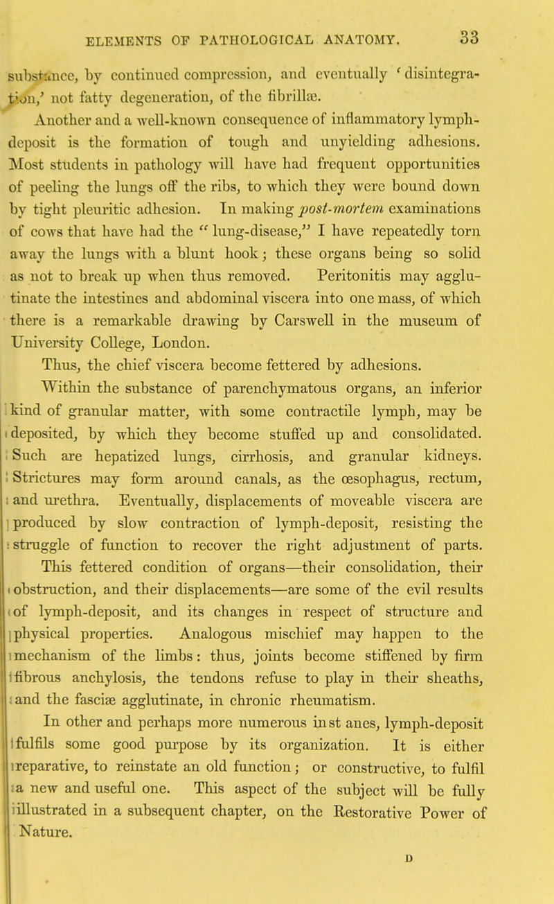 substttnce, by continued compression, and eventually ' disintegra- J;ion/ not fatty degeneration, of the tibrillae. Another and a Avell-known consequence of inflammatory lymph- deposit is the formation of tough and unyielding adhesions. Most students in pathology wiU have had frequent opportunities of peeling the lungs off the ribs, to which they were bound down by tight pleuritic adhesion. In making j90s/-mor/e?w examinations of cows that have had the  lung-disease, I have repeatedly torn away the lungs with a blunt hook; these organs being so solid as not to break up when thus removed. Peritonitis may agglu- tinate the intestines and abdominal viscera into one mass, of which there is a remarkable drawing by CarsweU in the museum of University CoUege, London. Thus, the chief viscera become fettered by adhesions. Within the substance of parenchymatous organs, an inferior 1 kind of granular matter, with some contractile lymph, may be (deposited, by which they become stuffed up and consolidated. : Such are hepatized lungs, cirrhosis, and granular kidneys. 1 Strictures may form around canals, as the oesophagus, rectum, i and urethra. Eventually, displacements of moveable viscera are ] produced by slow contraction of lymph-deposit, resisting the i struggle of function to recover the right adjustment of parts. This fettered condition of organs—their consolidation, their I obstruction, and their displacements—are some of the evil results «of lymph-deposit, and its changes in respect of structure and ] physical properties. Analogous mischief may happen to the 1 mechanism of the limbs: thus, joints become stiffened by firm 1 fibrous anchylosis, the tendons refuse to play in their sheaths, land the fasciae agglutinate, in chronic rheumatism. In other and perhaps more numerous in st anes, lymph-deposit I fulfils some good purpose by its organization. It is either I reparative, to reinstate an old function; or constructive, to fulfil ia new and useful one. This aspect of the subject will be fully i illustrated in a subsequent chapter, on the Restorative Power of . Nature.