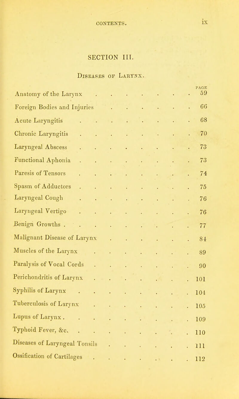 SECTION III. Diseases op Larynx. PAGE Anatomy of the Larynx ....... 59 Foi'eign Bodies and Injuries ...... G6 Acute Laryngitis . ....... 68 Chronic Laryngitis ........ 70 Laryngeal Abscess ........ 73 Functional Aphonia 73 Paresis of Tensors ........ 74 Spasm of Adductors 75 Laryngeal Cough ........ 76 Laryngeal Vertigo 76 JBenign Growths 77 Malignant Disease of Larynx Si Muscles of the Larynx 89 Paralysis of Vocal Cords 90 Perichondritis of Larynx lOi Syphilis of Larynx 104 Tuberculosis of Larynx IO5 Lupus of Larynx IQg Typhoid Fever, &c HO Diseases of Laryngeal Tonsils m Ossification of Cartilages , ^ 119
