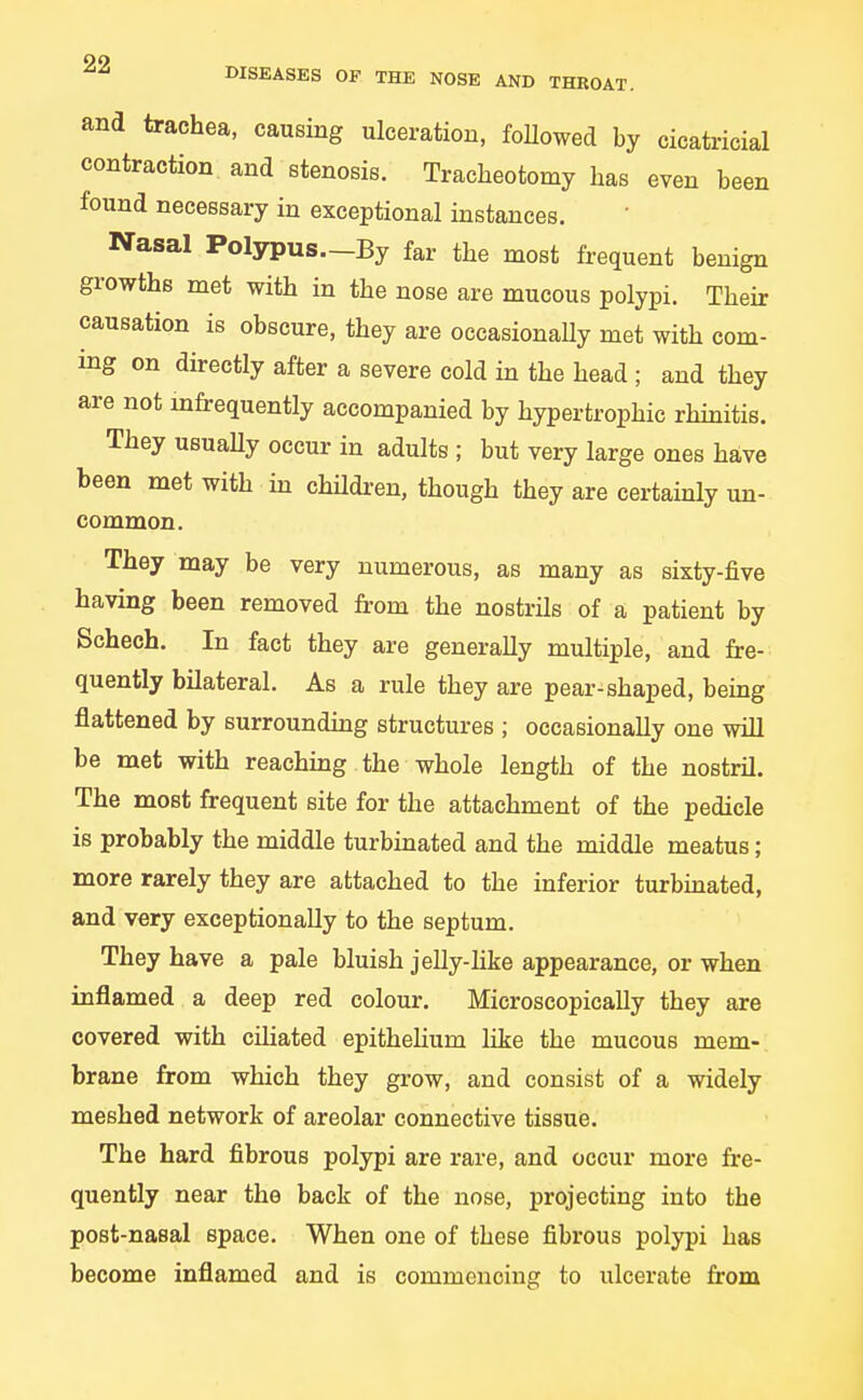 99 DISEASES OF THE NOSE AND THROAT. and trachea, causing ulceration, followed by cicatricial contraction and stenosis. Tracheotomy has even been found necessary in exceptional instances. Nasal Polypus.-By far the most frequent benign growths met with in the nose are mucous polypi. Their causation is obscure, they are oecasionaUy met with com- ing on directly after a severe cold in the head ; and they are not infrequently accompanied by hypertrophic rhmitis. They usuaUy occur in adults ; but very large ones have been met with in chUdi-en, though they are certainly un- common. They may be very numerous, as many as sixty-five having been removed from the nostrils of a patient by Schech. In fact they are generally multiple, and fre- quently bilateral. As a rule they are pear-shaped, being flattened by surroundmg structures ; occasionally one will be met with reaching the whole length of the nostril. The most frequent site for the attachment of the pedicle is probably the middle turbinated and the middle meatus; more rarely they are attached to the inferior turbmated, and very exceptionally to the septum. They have a pale bluish jeUy-hke appearance, or when inflamed a deep red colour. Microscopically they are covered with ciliated epithelium like the mucous mem- brane from which they grow, and consist of a widely meshed network of areolar connective tissue. The hard fibrous polypi are rare, and occur more fre- quently near the back of the nose, projecting into the post-nasal space. When one of these fibrous polypi has become inflamed and is commencing to ulcerate from