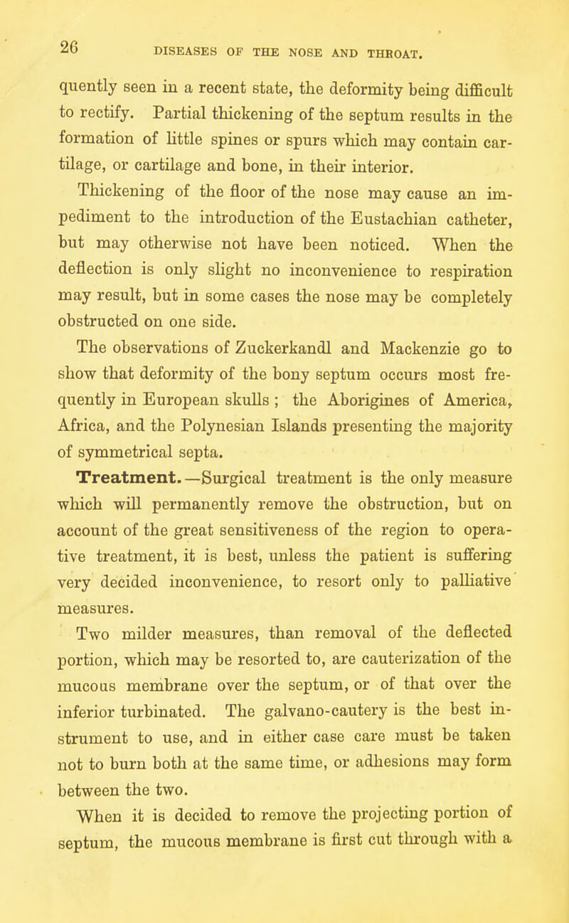 quently seen in a recent state, the deformity being difficult to rectify. Partial thickening of the septum results in the formation of Httle spines or spurs which may contain car- tilage, or cartilage and bone, in their interior. Thickening of the floor of the nose may cause an im- pediment to the introduction of the Eustachian catheter, but may otherwise not have been noticed. When the deflection is only shght no inconvenience to respiration may result, but in some cases the nose may be completely obstructed on one side. The observations of Zuckerkandl and Mackenzie go to show that deformity of the bony septum occurs most fre- quently in European skuUs ; the Aborigines of America, Africa, and the Polynesian Islands presenting the majority of symmetrical septa. Treatment. —Surgical treatment is the only measure which will permanently remove the obstruction, but on account of the great sensitiveness of the region to opera- tive treatment, it is best, unless the patient is suffering very decided inconvenience, to resort only to palliative measures. Two milder measures, than removal of the deflected portion, which may be resorted to, are cauterization of the mucous membrane over the septum, or of that over the inferior turbinated. The galvano-cautery is the best in- strument to use, and in either case care must be taken not to burn both at the same time, or adhesions may form between the two. When it is decided to remove the projecting portion of septum, the mucous membrane is first cut through with a