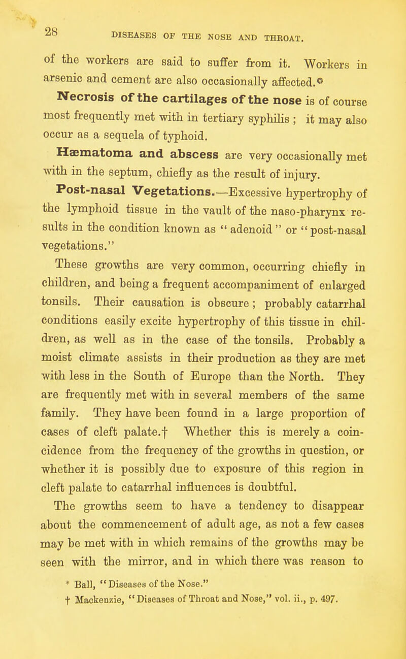 of the workers are said to suffer from it. Workers in arsenic and cement are also occasionally affected.** Necrosis of the cartilages of the nose is of course most frequently met with in tertiary syphilis ; it may also occur as a sequela of typhoid. Hsmatoma and abscess are very occasionally met with in the septum, chiefly as the result of injury. Post-nasal Vegetations.—Excessive hyperti-ophy of the lymphoid tissue in the vault of the naso-pharynx re- sults in the condition known as  adenoid or post-nasal vegetations. These growths are very common, occurring chiefly in children, and being a frequent accompaniment of enlarged tonsils. Their causation is obscure ; probably catarrhal conditions easily excite hypertrophy of this tissue in chil- dren, as well as in the case of the tonsils. Probably a moist climate assists in their production as they are met with less in the South of Europe than the North. They are frequently met with in several members of the same family. They have been found in a large proportion of cases of cleft palate.f Whether this is merely a coin- cidence from the frequency of the growths in question, or whether it is possibly due to exposure of this region in cleft palate to catarrhal influences is doubtful. The growths seem to have a tendency to disappear about the commencement of adult age, as not a few cases may be met with in which remains of the growths may be seen with the mirror, and in which there was reason to * Ball, Diseases of tbe Nose. t Mackenzie, Diseases of Throat and Nose, vol. ii., p. 497.