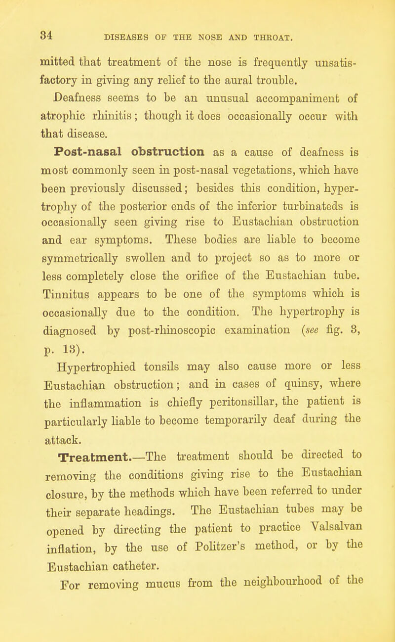 mitted that treatment of the nose is frequently unsatis- factory in giving any relief to the aural trouble. Deafness seems to be an unusual accompaniment of atrophic rhinitis; though it does occasionally occur with that disease. Post-nasal obstruction as a cause of deafness is most commonly seen ia post-nasal vegetations, which have been previously discussed; besides this condition, hyper- trophy of the posterior ends of the inferior turbiaateds is occasionally seen giving rise to Eustachian obstruction and ear symptoms. These bodies are liable to become symmetrically swollen and to project so as to more or less completely close the orifice of the Eustachian tube. Tinnitus appears to be one of the symptoms which is occasionally due to the condition. The hypertrophy is diagnosed by post-rhinoscopic examination {see fig. 3, p. 13). Hypertrophied tonsils may also cause more or less Eustachian obstruction; and in cases of quinsy, where the inflammation is chiefly peritonsillar, the patient is particularly Hable to become temporarily deaf during the attack. Treatment.—The treatment should be directed to removing the conditions giving rise to the Eustachian closure, by the methods which have been referred to under then: separate headings. The Eustachian tubes may be opened by du-ecting the patient to practice Valsalvan inflation, by the use of Politzer's method, or by the Eustachian catheter. For removing mucus from the neighbourhood of the