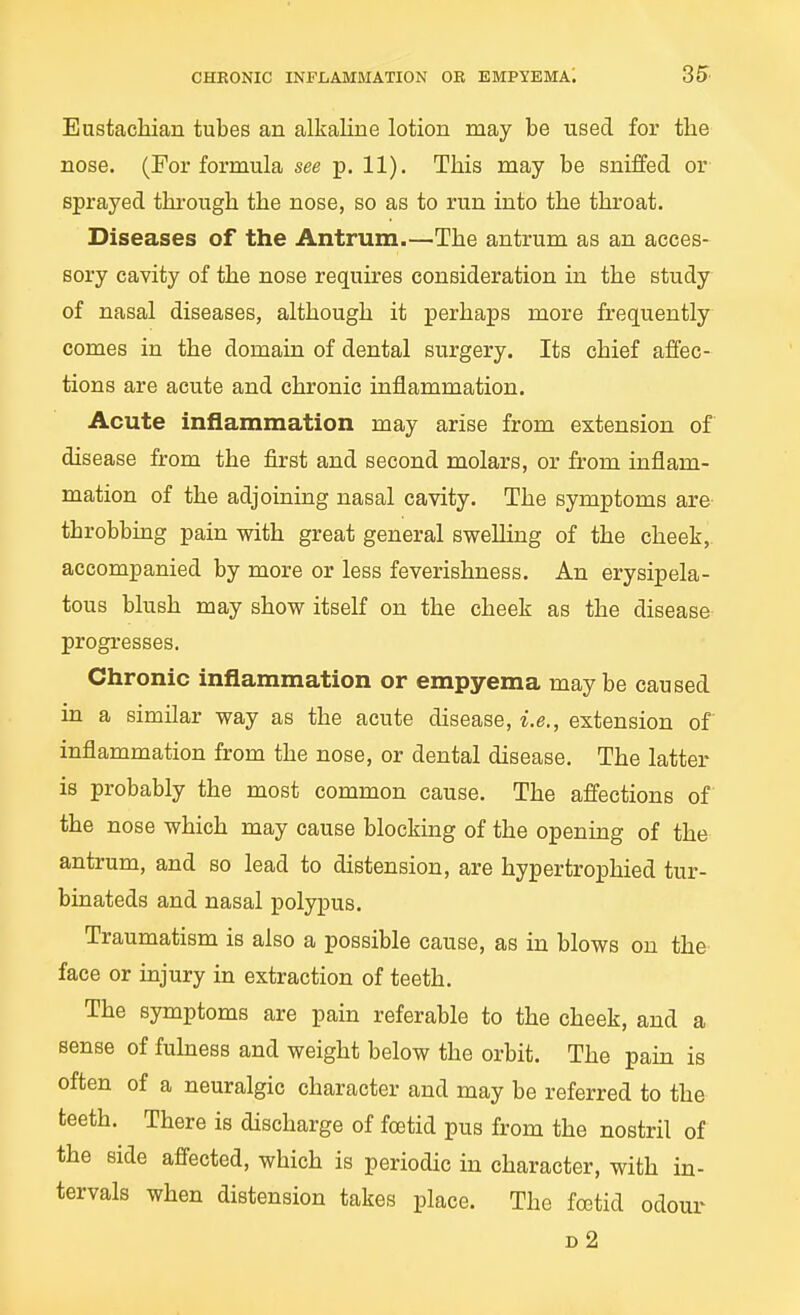 Eiistacliian tubes an alkaline lotion may be used for the nose. (For formula see p. 11). This may be sniffed or sprayed thi-ough the nose, so as to run into the throat. Diseases of the Antrum.—The antrum as an acces- sory cavity of the nose requires consideration in the study of nasal diseases, although it perhaps more frequently comes in the domain of dental surgery. Its chief affec- tions are acute and chronic inflammation. Acute inflammation may arise from extension of disease from the first and second molars, or from inflam- mation of the adjoining nasal cavity. The symptoms are throbbing pain with great general swelling of the cheek,, accompanied by more or less feverishness. An erysipela- tous blush may show itself on the cheek as the disease progresses. Chronic inflammation or empyema maybe caused in a similar way as the acute disease, i.e., extension of inflammation from the nose, or dental disease. The latter is probably the most common cause. The affections of the nose which may cause blocking of the opening of the antrum, and so lead to distension, are hypertrophied tur- binateds and nasal polypus. Traumatism is also a possible cause, as in blows on the face or injury in extraction of teeth. The symptoms are pain referable to the cheek, and a sense of fuhaess and weight below the orbit. The pain is often of a neuralgic character and may be referred to the teeth. There is discharge of foetid pus from the nostril of the side affected, which is periodic in character, with in- tervals when distension takes place. The foetid odoux^ d2