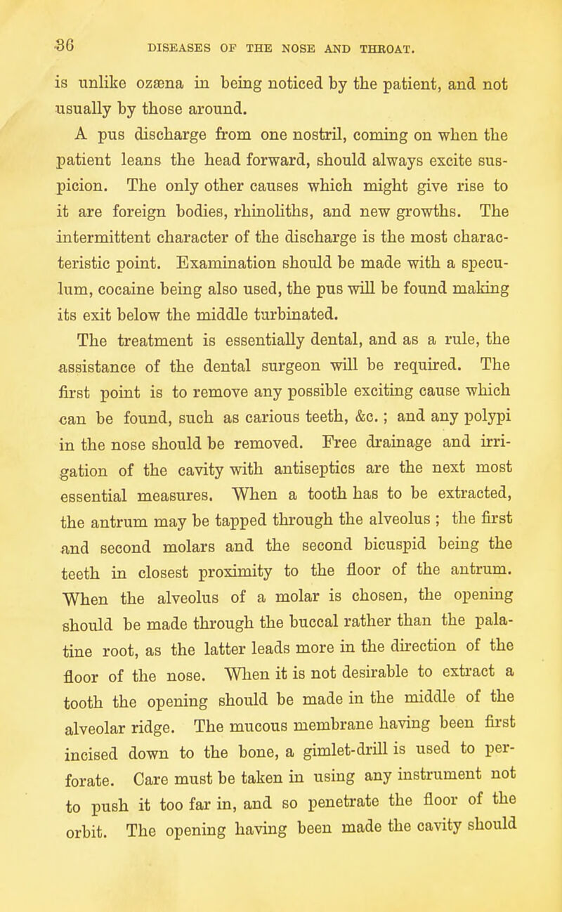 is unlike ozaena in being noticed by the patient, and not usually by those around. A pus discharge from one nostril, coming on when the patient leans the head forward, should always excite sus- picion. The only other causes which might give rise to it are foreign bodies, rhinohths, and new growths. The intermittent character of the discharge is the most charac- teristic point. Examination should be made with a specu- lum, cocaine being also used, the pus will be found making its exit below the middle turbinated. The treatment is essentially dental, and as a rule, the assistance of the dental surgeon wUl be required. The first point is to remove any possible exciting cause which can be found, such as carious teeth, &c.; and any polypi in the nose should be removed. Free drainage and irri- gation of the cavity with antiseptics are the next most essential measures. When a tooth has to be extracted, the antrum may be tapped through the alveolus ; the first and second molars and the second bicuspid being the teeth in closest proximity to the floor of the antrum. When the alveolus of a molar is chosen, the opening should be made through the buccal rather than the pala- tine root, as the latter leads more in the direction of the floor of the nose. When it is not desirable to extract a tooth the opening should be made in the middle of the alveolar ridge. The mucous membrane having been first incised down to the bone, a gimlet-drill is used to per- forate. Care must be taken in using any instrument not to push it too far in, and so penetrate the floor of the orbit. The opening having been made the cavity should