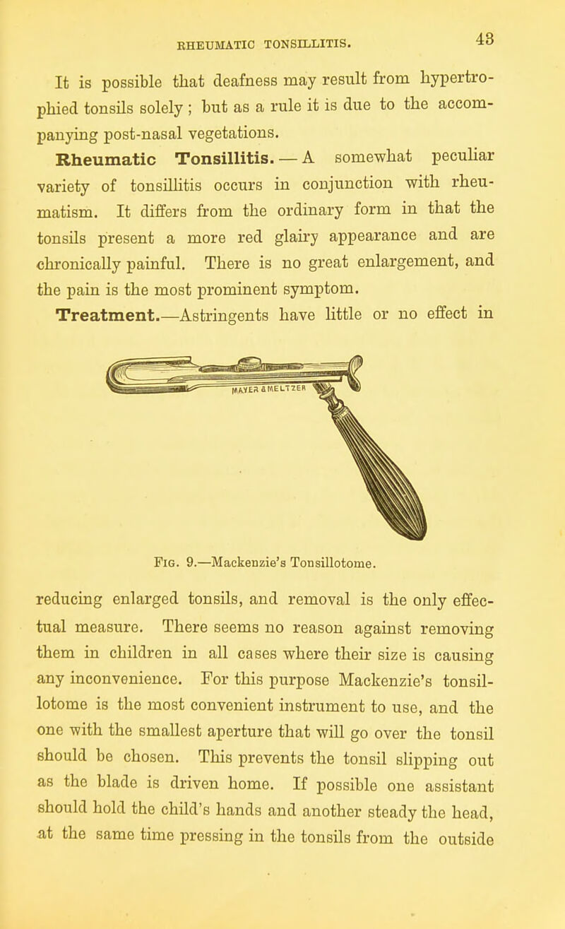 RHEUMATIC TONSILLITIS. *o It is possible that deafness may result from hypertro- phied tonsils solely ; but as a rule it is due to the accom- panying post-nasal vegetations. Rheumatic Tonsillitis. — A somewhat pecuhar variety of tonsillitis occurs in conjunction with rheu- matism. It differs from the ordinary form in that the tonsils present a more red glairy appearance and are chronically painful. There is no great enlargement, and the pain is the most prominent symptom. Treatment.—Astringents have little or no effect in Fig. 9.—Mackenzie's Tonsillotome. reducing enlarged tonsils, and removal is the only effec- tual measure. There seems no reason against removing them in children in all cases where their size is causing any inconvenience. For this purpose Mackenzie's tonsil- lotome is the most convenient instrument to use, and the one with the smallest aperture that will go over the tonsil should be chosen. This prevents the tonsil slipping out as the blade is driven home. If possible one assistant should hold the child's hands and another steady the head, at the same time pressing in the tonsils from the outside