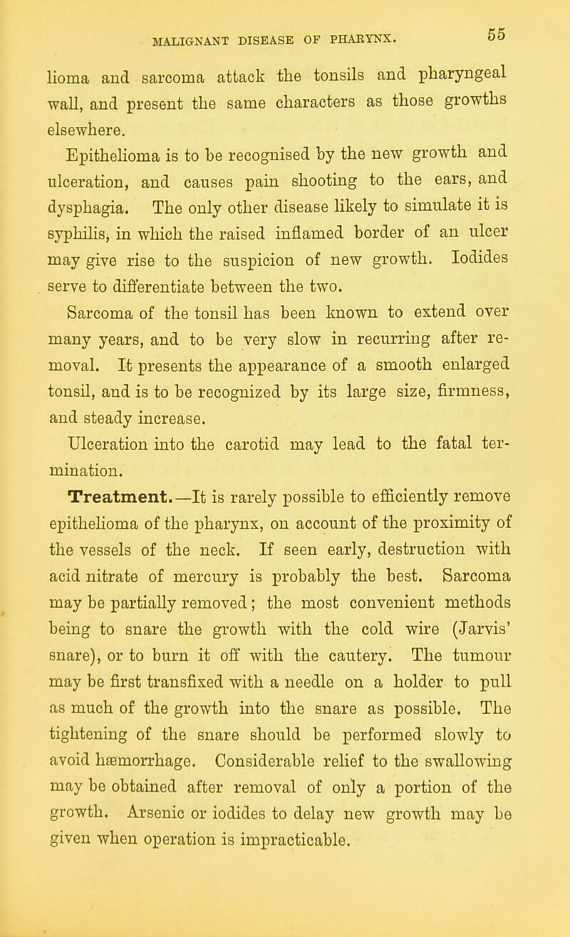 MALIGNANT DISEASE OF PHAEYNX. 00 lioma and sarcoma attack the tonsils and pharyngeal wall, and present the same characters as those growths elsewhere. EpitheUoma is to be recognised by the new growth and ulceration, and causes pain shooting to the ears, and dysphagia. The only other disease likely to simulate it is syphilisj in which the raised inflamed border of an ulcer may give rise to the suspicion of new growth. Iodides serve to differentiate between the two. Sarcoma of the tonsil has been known to extend over many years, and to be very slow in recurring after re- moval. It presents the appearance of a smooth enlarged tonsil, and is to be recognized by its large size, firmness, and steady increase. Ulceration into the carotid may lead to the fatal ter- mination. Treatment.—It is rarely possible to efficiently remove epithelioma of the pharynx, on account of the proximity of the vessels of the neck. If seen early, destruction with acid nitrate of mercury is probably the best. Sarcoma may be partially removed; the most convenient methods being to snare the growth with the cold wire (Jarvis' snare), or to burn it off with the cautery. The tumour may be first transfixed with a needle on a holder to pull as much of the growth into the snare as possible. The tightening of the snare should be performed slowly to avoid haemorrhage. Considerable relief to the swallowing may be obtained after removal of only a portion of the growth. Arsenic or iodides to delay new growth may be given when operation is impracticable.