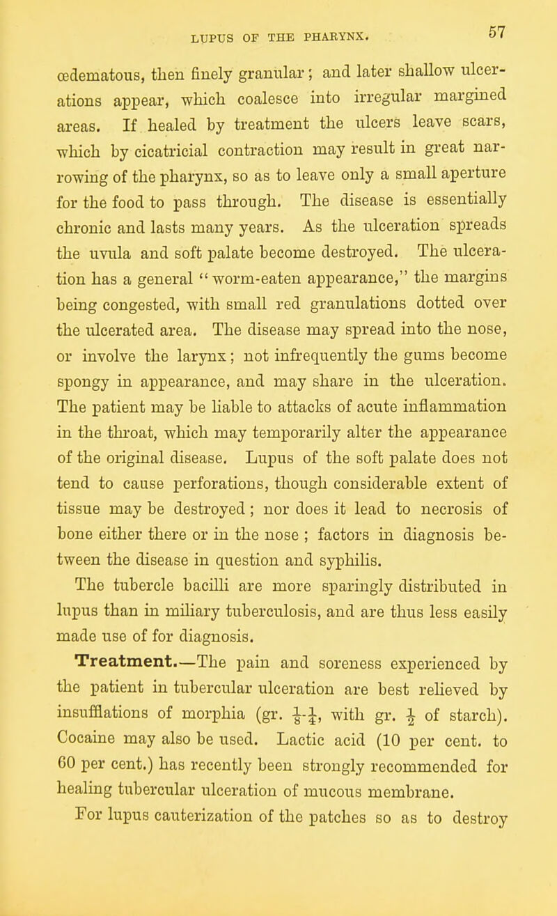 cedematous, then finely granular; and later shallow ulcer- ations appear, which coalesce into irregular margined areas. If healed by treatment the ulcers leave scars, which by cicatricial contraction may result in great nar- rowing of the pharynx, so as to leave only a small aperture for the food to pass through. The disease is essentially chronic and lasts many years. As the ulceration spreads the uvula and soft palate become destroyed. The ulcera- tion has a general  worm-eaten appearance, the margins being congested, with small red granulations dotted over the ulcerated area. The disease may spread into the nose, or involve the larynx; not infrequently the gums become spongy in appearance, and may share in the ulceration. The patient may be hable to attacks of acute inflammation in the throat, which may temporarily alter the appearance of the original disease. Lupus of the soft palate does not tend to cause perforations, though considerable extent of tissue may be destroyed; nor does it lead to necrosis of bone either there or in the nose ; factors in diagnosis be- tween the disease in question and syphiHs. The tubercle bacilli are more sparmgly distributed in lupus than in miliary tuberculosis, and are thus less easily made use of for diagnosis. Treatment.—The pain and soreness experienced by the patient in tubercular ulceration are best relieved by insufflations of morphia (gr. i-i, with gr. i of starch). Cocaine may also be used. Lactic acid (10 per cent, to 60 per cent.) has recently been strongly recommended for healing tubercular ulceration of mucous membrane. For lupus cauterization of the patches so as to destroy