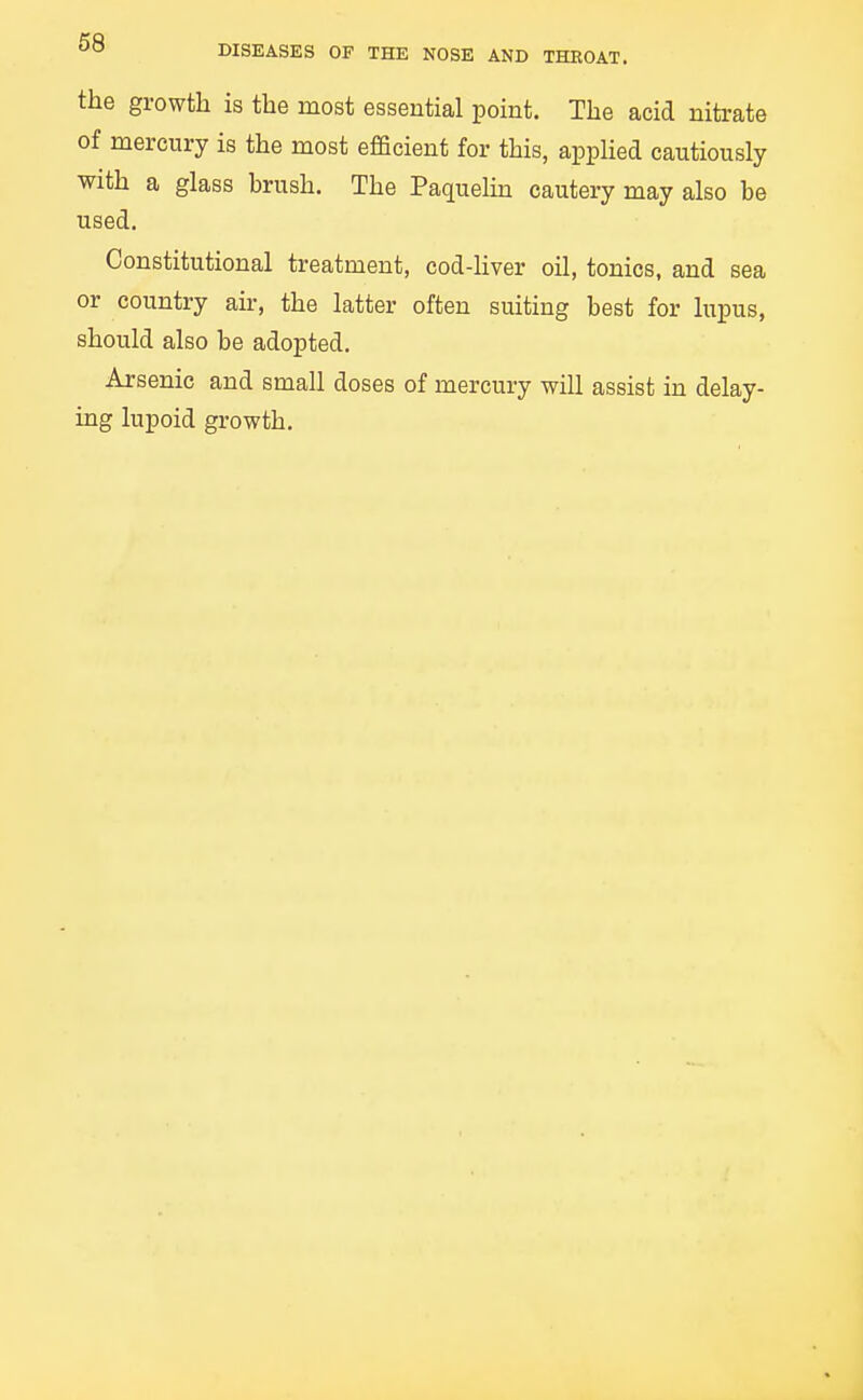 the growth is the most essential point. The acid nitrate of mercury is the most efficient for this, apphed cautiously with a glass hrush. The Paquelin cautery may also be used. Constitutional treatment, cod-hver oil, tonics, and sea or country air, the latter often suiting best for lupus, should also be adopted. Arsenic and small doses of mercury will assist in delay- ing lupoid growth.