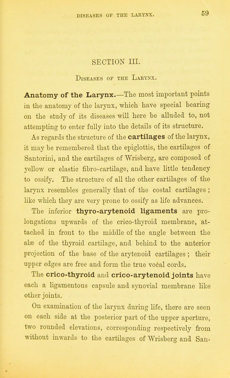 DISEASES OF THE LAEYNX. SECTION in. Diseases of the Larynx. Anatomy of the Larynx.—The most important points in the anatomy of the larynx, which have special bearing on the study of its diseases will here be alluded to, not attempting to enter fully into the details of its structure. As regards the structure of the cartilages of the larynx, it may be remembered that the epiglottis, the cartilages of Santorini, and the cartilages of Wrisberg, are composed of yellow or elastic fibro-cartilage, and have Httle tendency to ossify. The structure of all the other cartilages of the larynx resembles generally that of the costal cartilages ; like which they are very prone to ossify as life advances. The inferior thyro-arjrtenoid ligaments are pro- longations upwards of the crico-thyroid membrane, at- tached in front to the middle of the angle between the al^ of the thyroid cartilage, and behind to the anterior projection of the base of the arytenoid cartilages ; their upper edges are free and form the true vocal cords. The crico-thyroid and crico-arytenoid joints have each a ligamentous capsule and synovial membrane like other joints. On examination of the larynx during Hfe, there are seen on each side at the posterior part of the upper aperture, two rounded elevations, corresponding respectively from without inwards to the cartilages of Wrisberg and San-