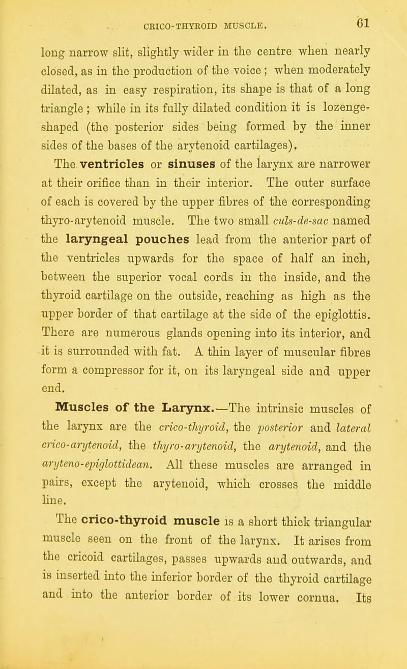 CRICO-THYROID MUSCLE. isi long narrow slit, slightly wider in the centre when nearly closed, as in the production of the voice ; when moderately dilated, as in easy respiration, its shape is that of a long triangle ; while in its fully dilated condition it is lozenge- shaped (the posterior sides being formed by the inner sides of the bases of the arytenoid cartilages). The ventricles or sinuses of the larynx are narrower at their orifice than in their interior. The outer surface of each is covered by the upper fibres of the corresponding thyro-arytenoid muscle. The two small culs-de-sac named the laryngeal pouches lead from the anterior part of the ventricles upwards for the space of half an inch, hetween the superior vocal cords in the inside, and the thyroid cartilage on the outside, reaching as high as the upper border of that cartilage at the side of the epiglottis. There are numerous glands opening into its interior, and it is surrounded with fat. A thin layer of muscular fibres form a compressor for it, on its laryngeal side and upper end. Muscles of the Larynx.—The intrinsic muscles of the larynx are the crico-thyroid, the iJosterior and lateral crico-arytenoid, the thyro-arytenoid, the arytenoid, and the aryteno-epiglottidean. All these muscles are arranged in pairs, except the arytenoid, which crosses the middle line. The crico-thyroid muscle is a short thick triangular muscle seen on the front of the larynx. It arises from the cricoid cartilages, passes upwards and outwards, and is inserted into the inferior border of the thyroid cartilage and into the anterior border of its lower cornua. Its