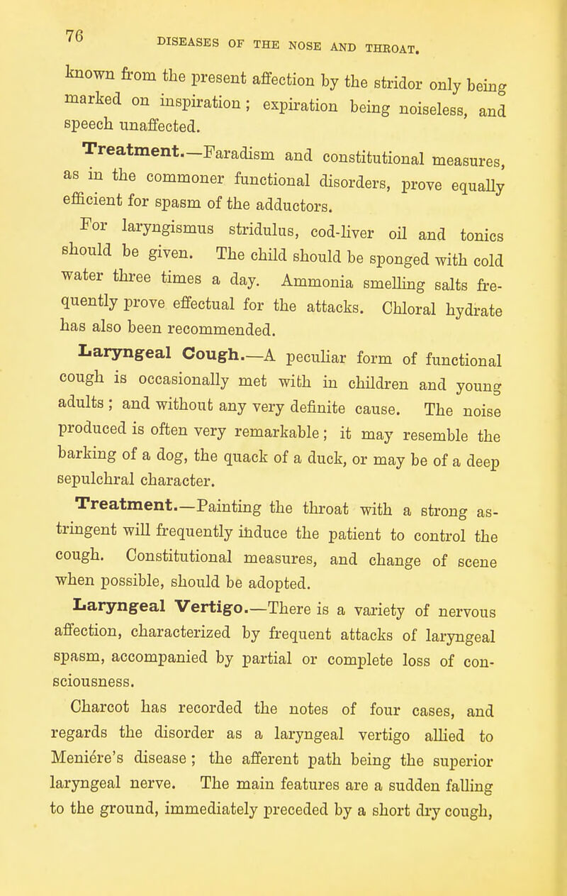 known from the present affection by the stridor only being marked on inspiration; expiration being noiseless, and speech unaffected. Treatment—Faradism and constitutional measures, as in the commoner functional disorders, prove equaUy efficient for spasm of the adductors. For laryngismus stridulus, cod-liver oil and tonics Bhould be given. The child should be sponged with cold water three times a day. Ammonia smelHng salts fre- quently prove effectual for the attacks. Chloral hydrate has also been recommended. Laryngeal Cough—A pecuhar form of functional cough is occasionally met with in children and young adults ; and without any very definite cause. The noise produced is often very remarkable; it may resemble the barking of a dog, the quack of a duck, or may be of a deep sepulchral character. Treatment—Painting the throat with a strong as- trmgent wiU frequently induce the patient to control the cough. Constitutional measures, and change of scene when possible, should be adopted. Laryngeal Vertigo—There is a variety of nervous affection, characterized by frequent attacks of laryngeal spasm, accompanied by partial or complete loss of con- sciousness. Charcot has recorded the notes of four cases, and regards the disorder as a laryngeal vertigo allied to Meniere's disease ; the afferent path being the superior laryngeal nerve. The main features are a sudden falling to the ground, immediately preceded by a short dry cough,