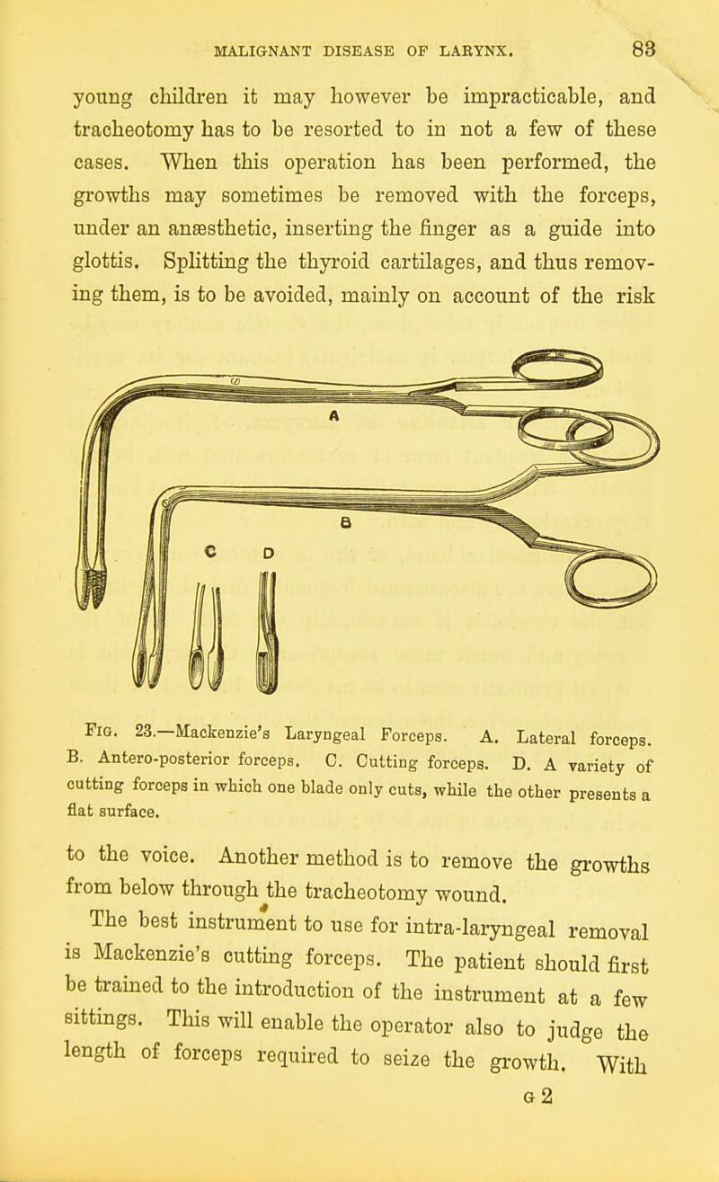 young children it may however be impracticable, and tracheotomy has to be resorted to in not a few of these cases. When this operation has been performed, the growths may sometimes be removed with the forceps, under an anesthetic, inserting the finger as a guide into glottis. Sphtting the thyroid cartilages, and thus remov- ing them, is to be avoided, mainly on account of the risk Fig. 23.—Mackenzie's Laryngeal Forceps. A. Lateral forceps. B. Antero-posterior forceps. C. Cutting forceps. D. A variety of cutting forceps in which one blade only cuts, while the other presents a flat surface. to the voice. Another method is to remove the growths from below through the tracheotomy wound. The best instrument to use for intra-laryngeal removal is Mackenzie's cutting forceps. The patient should first be trained to the introduction of the instrument at a few sittings. This will enable the operator also to judge the length of forceps required to seize the growth. With a2