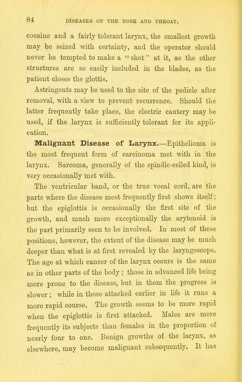 cocaine and a fairly tolerant larynx, the smallest growth may be seized with certainty, and the operator should never be tempted to make a shot at it, as the other structures are so easily included in the blades, as the patient closes the glottis. Astringents may be used to the site of the pedicle after removal, with a view to prevent recurrence. Should the latter frequently take place, the electric cautery may be used, if the larynx is sufficiently tolerant for its appli- cation. Malignant Disease of Larynx.—Epithehoma is the most frequent form of carcinoma met with in the larynx. Sarcoma, generally of the spindle-celled kind, is very occasionally met with. The ventricular band, or the true vocal cord, are the parts where the disease most frequently first shows itself; but the epiglottis is occasionally the first site of the growth, and much more exceptionally the arytenoid is the part primarily seen to be involved. In most of these positions, however, the extent of the disease may be much deeper than what is at first revealed by the laryngoscope. The age at which cancer of the larynx occurs is the same as in other parts of the body ; those in advanced hfe being more prone to the disease, but in them the progress is slower; while in those attacked earher in hfe it runs a more rapid course. The growth seems to be more rapid when the epiglottis is first attacked. Males are more frequently its subjects than females in the proportion of nearly four to one. Benign growths of the larynx, as elsewhere, may become mahgnant subsequently. It has