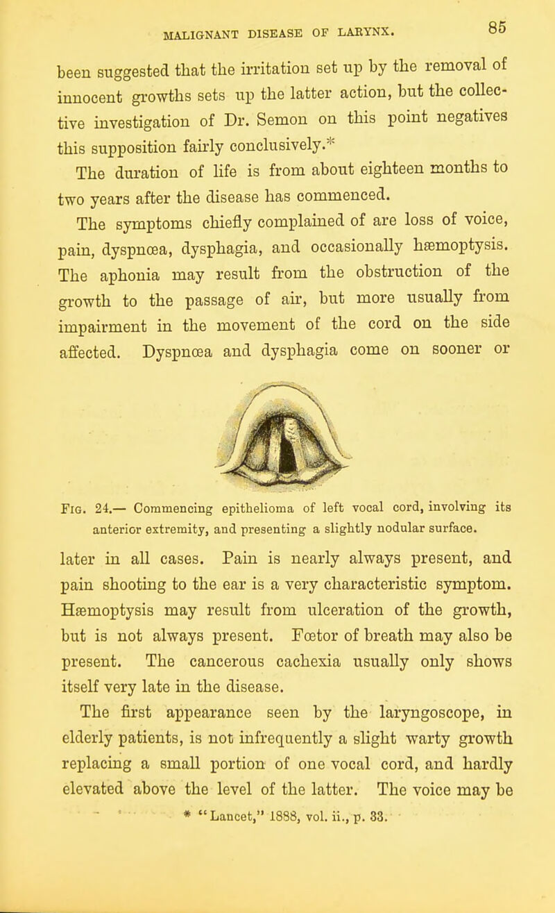 been suggested that the irritation set up by the removal of innocent gi'owths sets up the latter action, but the collec- tive investigation of Dr. Semon on this point negatives this supposition fairly conclusively.* The duration of life is from about eighteen months to two years after the disease has commenced. The symptoms chiefly complained of are loss of voice, pain, dyspnoea, dysphagia, and occasionally haemoptysis. The aphonia may result from the obstruction of the growth to the passage of air, but more usually from impairment in the movement of the cord on the side affected. Dyspnoea and dysphagia come on sooner or Fig. 24.— Commencing epithelioma of left vocal cord, involving its anterior extremity, and presenting a slightly nodular surface. later in all cases. Pain is nearly always present, and pain shooting to the ear is a very characteristic symptom. Haemoptysis may result from ulceration of the growth, but is not always present. Foetor of breath may also be present. The cancerous cachexia usually only shows itself very late in the disease. The first appearance seen by the laryngoscope, in elderly patients, is not infrequently a slight warty growth replacing a small portion of one vocal cord, and hardly elevated above the level of the latter. The voice may be * Lancet, 1888, vol. ii., p. 33.