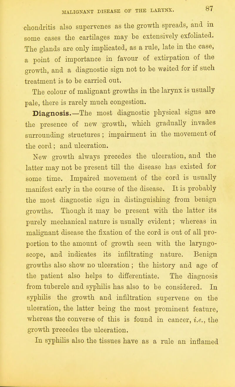 chondritis calso supervenes as the growth spreads, and in some cases the cartilages may be extensively exfoHated. The glands are only implicated, as a rule, late in the case, a point of importance in favour of extirpation of the growth, and a diagnostic sign not to be waited for if such treatment is to be carried out. The colour of mahgnant growths in the larynx is usually pale, there is rarely much congestion. Diagnosis.—The most diagnostic physical signs are the presence of new growth, which gradually invades surrounding structures; impairment in the movement of the cord; and ulceration. New growth always precedes the ulceration, and the latter may not be present till the disease has existed for some time. Impaired movement of the cord is usually manifest early in the course of the disease. It is probably the most diagnostic sign in distinguishing from benign growths. Though it may be present with the latter its purely mechanical nature is usually evident; whereas in mahgnant disease the fixation of the cord is out of all pro- portion to the amount of growth seen with the laryngo- scope, and indicates its infiltrating nature. Benign growths also show no ulceration ; the history and age of the patient also helps to differentiate. The diagnosis from tubercle and sypTailis has also to be considered. In syphilis the growth and infiltration supervene on the ulceration, the latter being the most prominent feature, whereas the converse of this is found in cancer, i.e., the growth precedes the ulceration. In syphihs also the tissues have as a rule an inflamed