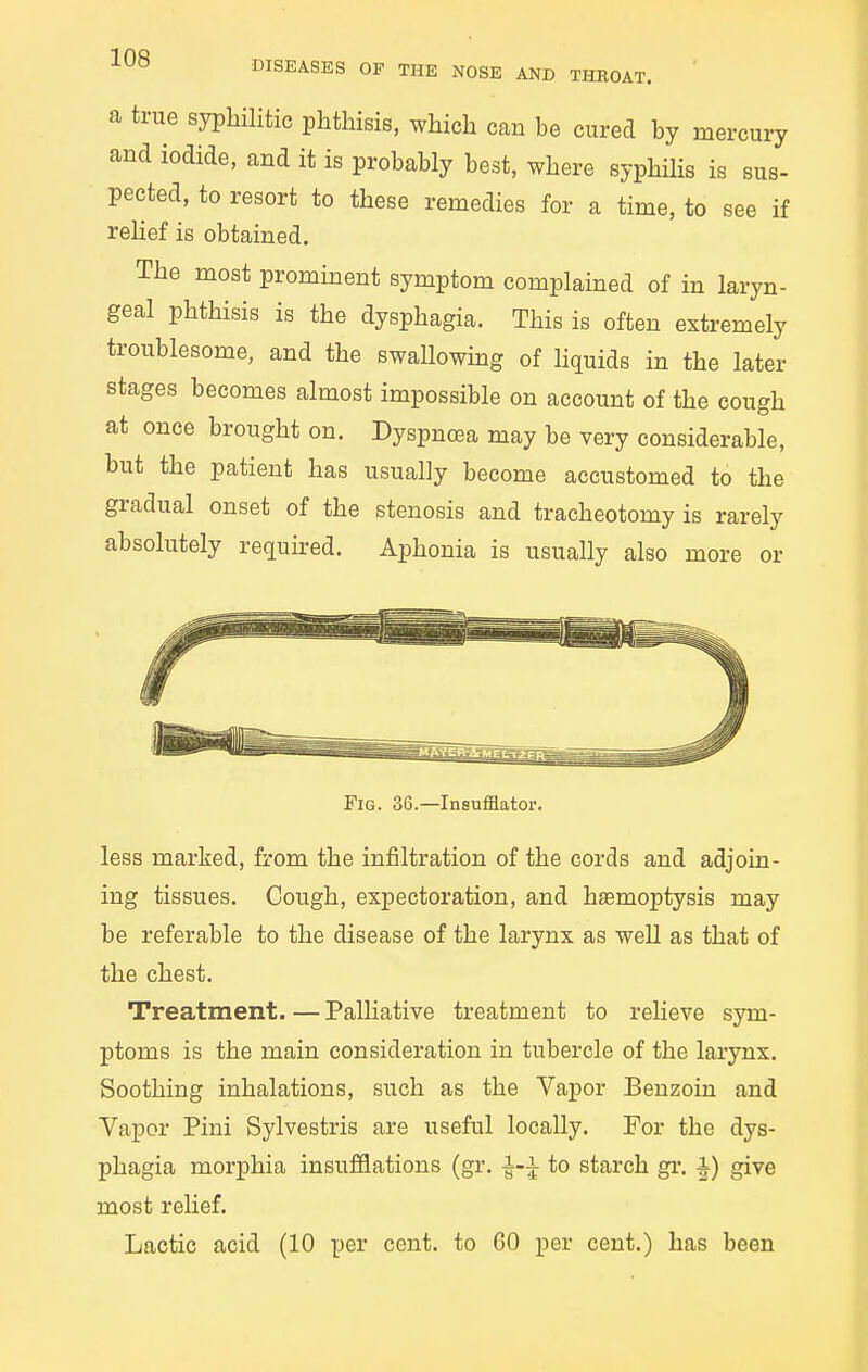 DISEASES OF THE NOSE AND THROAT. a true syphilitic phthisis, which can be cured by mercury and iodide, and it is probably best, where syphHis is sus- pected, to resort to these remedies for a time, to see if relief is obtained. The most prominent symptom complained of in laryn- geal phthisis is the dysphagia. This is often extremely troublesome, and the swallowmg of liquids in the later stages becomes almost impossible on account of the cough at once brought on. Dyspnoea may be very considerable, but the patient has usually become accustomed to the gradual onset of the stenosis and tracheotomy is rarely absolutely required. Aphonia is usually also more or Fig. 36.—Insufflator, less marked, from the infiltration of the cords and adjoin- ing tissues. Cough, expectoration, and hasmoptysis may be referable to the disease of the larynx as well as that of the chest. Treatment. — Palliative treatment to relieve sym- ptoms is the main consideration in tubercle of the larynx. Soothing inhalations, such as the Vapor Benzoin and Vapor Pini Sylvestris are useful locally. For the dys- phagia morphia insufflations (gr. i-i to starch gr. A) give most reUef, Lactic acid (10 per cent, to 60 per cent.) has been