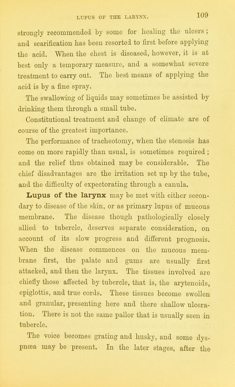 strongly recommended by some for healing the ulcers ; and scarification has been resorted to first before applying the acid. When the chest is diseased, however, it is at best only a temporary measure, and a somewhat severe treatment to carry out. The best means of applying the acid is by a fine spray. The swallowing of liquids may sometimes be assisted by drinking them through a small tube. Constitutional treatment and change of climate are of course of the greatest importance. The performance of tracheotomy, when the stenosis has come on more rapidly than usual, is sometimes required ; and the relief thus obtained may be considerable. The chief disadvantages are the irritation set up by the tube, and the difficulty of expectorating through a canula. Lupus of the larynx may be met with either secon- dary to disease of the skin, or as primary lupus of mucous membrane. The disease though pathologically closely allied to tubercle, deserves separate consideration, on account of its slow progress and different prognosis. When the disease commences on the mucous mem- brane first, the palate and gums are usually first attacked, and then the larynx. The tissues involved are chiefly those affected by tubercle, that is, the arytenoids, epiglottis, and true cords. These tissues become swollen and granular, presenting here and there shallow ulcera- tion. There is not the same paUor that is usually seen in tubercle. The voice becomes grating and husky, and some dys- pnoea may be present. In the later stages, after the