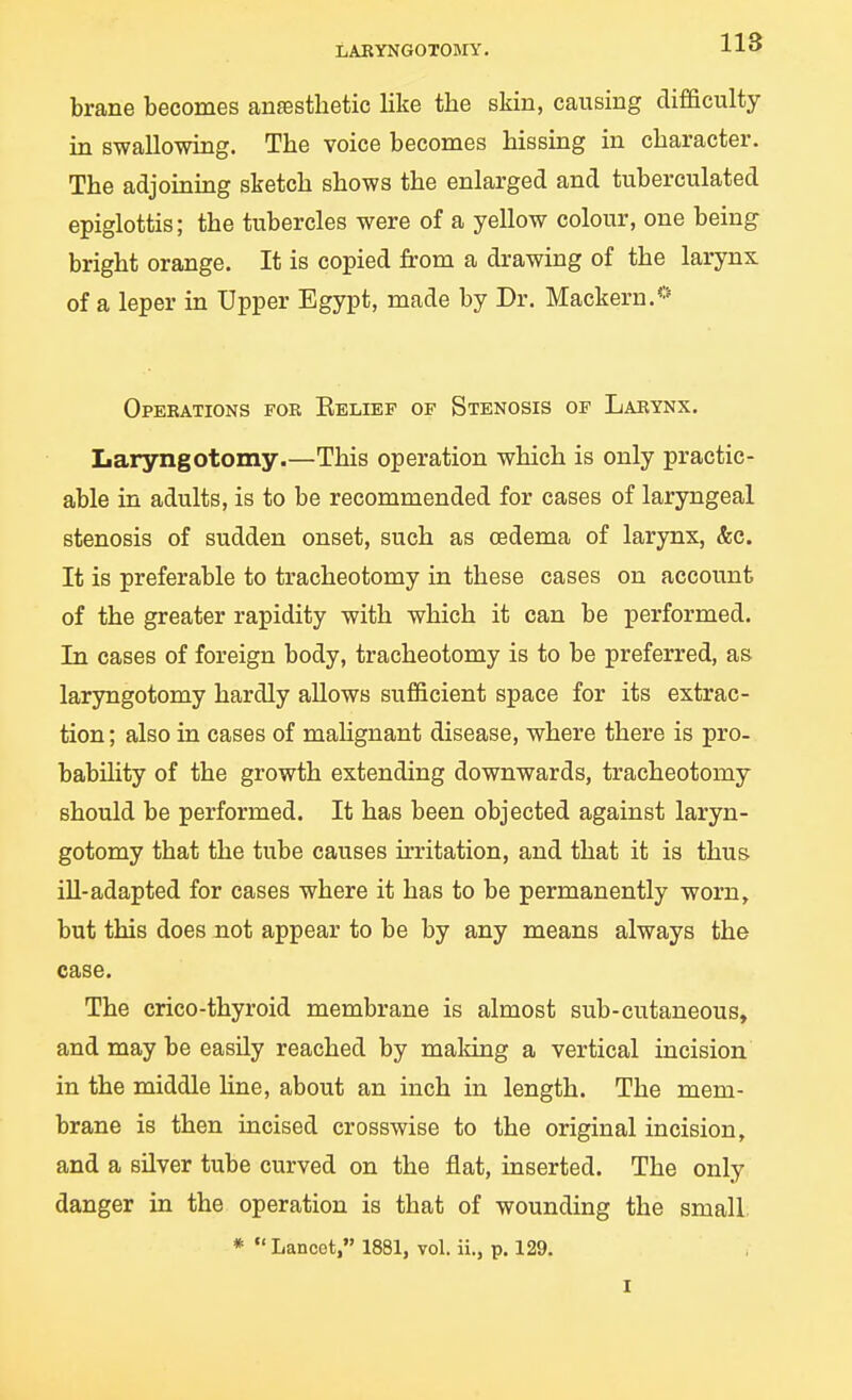 LARYNGOTOJnr. brane becomes anfestlietic like the skin, causing difficulty in swallowing. The voice becomes hissing in character. The adjoining sketch shows the enlarged and tuberculated epiglottis; the tubercles were of a yellow colour, one being bright orange. It is copied from a drawing of the larynx of a leper in Upper Egypt, made by Dr. Mackern.** Operations for Kelief of Stenosis of Larynx. Laryngotomy.—This operation which is only practic- able in adults, is to be recommended for cases of laryngeal stenosis of sudden onset, such as oedema of larynx, &c. It is preferable to tracheotomy in these cases on account of the greater rapidity with which it can be performed. In cases of foreign body, tracheotomy is to be preferred, as laryngotomy hardly allows sufficient space for its extrac- tion ; also in cases of malignant disease, where there is pro- bability of the growth extending downwards, tracheotomy should be performed. It has been objected against laryn- gotomy that the tube causes irritation, and that it is thus ill-adapted for cases where it has to be permanently worn, but this does not appear to be by any means always the case. The crico-thyroid membrane is almost sub-cvitaneous, and may be easily reached by making a vertical incision in the middle Hne, about an inch in length. The mem- brane is then incised crosswise to the original incision, and a silver tube curved on the flat, inserted. The only danger in the operation is that of wounding the small, *  Lancet, 1881, vol. ii., p. 129. I