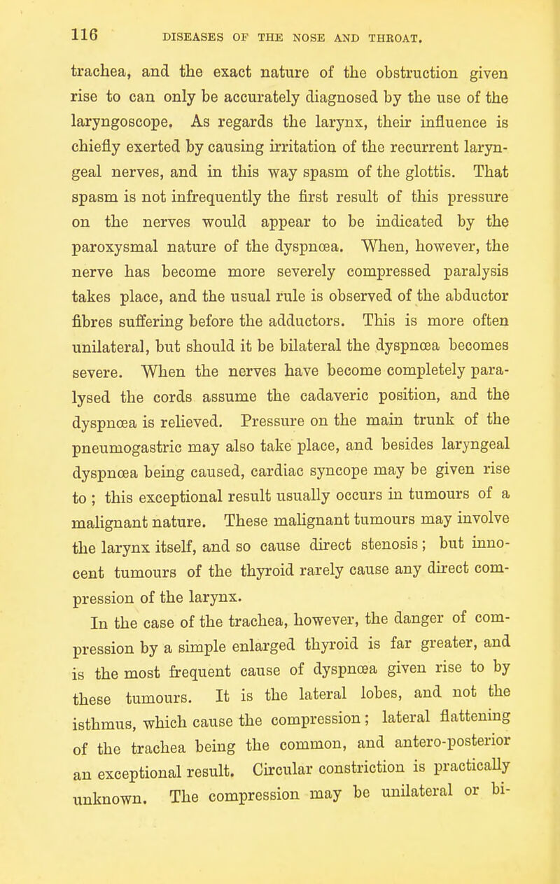 trachea, and the exact nature of the obstruction given rise to can only be accurately diagnosed by the use of the laryngoscope. As regards the larynx, their influence is chiefly exerted by causing irritation of the recurrent laryn- geal nerves, and in this way spasm of the glottis. That spasm is not infrequently the first result of this pressure on the nerves would appear to be indicated by the paroxysmal nature of the dyspnoea. When, however, the nerve has become more severely compressed paralysis takes place, and the usual rule is observed of the abductor fibres suffering before the adductors. This is more often unilateral, but should it be bilateral the dyspnoea becomes severe. When the nerves have become completely para- lysed the cords assume the cadaveric position, and the dyspnoea is relieved. Pressure on the main trunk of the pneumogastric may also take place, and besides laryngeal dyspnoea being caused, cardiac syncope may be given rise to ; this exceptional result usually occurs in tumours of a malignant nature. These maHgnant tumours may involve the larynx itseK, and so cause durect stenosis; but inno- cent tumours of the thyroid rarely cause any dh-ect com- pression of the larynx. In the case of the trachea, however, the danger of com- pression by a simple enlarged thyroid is far greater, and is the most frequent cause of dyspnoea given rise to by these tumours. It is the lateral lobes, and not the isthmus, which cause the compression; lateral flattening of the trachea being the common, and antero-posterior an exceptional result. Circular constriction is practicaUy unknown. The compression may be unilateral or bi-