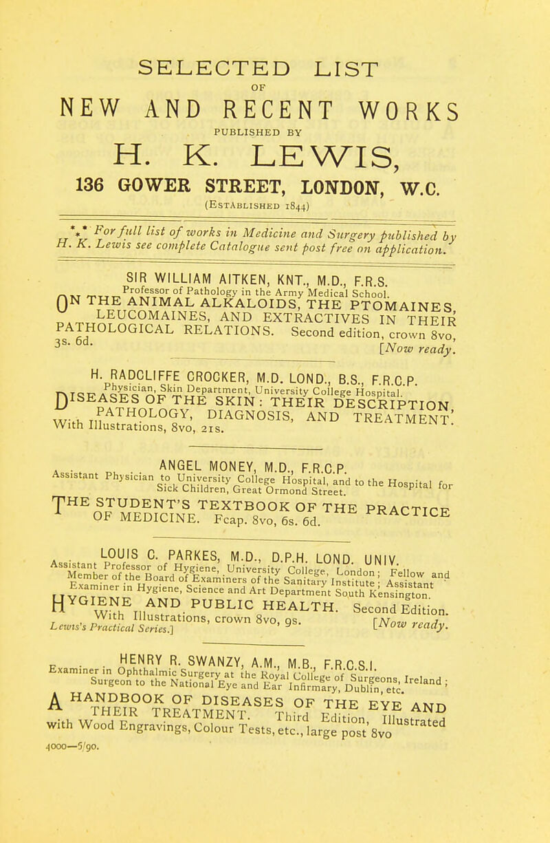 SELECTED LIST OF NEW AND RECENT WORKS PUBLISHED BY H. K. LEWIS, 136 GOWER STREET, LONDON, W.C. (Established 1844) For full list 0/works in Medicine and Surgery published by H. K. Lewis see complete Catalogue sent post free on application. SIR WILLIAM AITKEN, KNT., M.D., F.R 8 0„ ^„„^!;°J[^\^°',°f Pathology in the Army Medical School. N THE ANIMAL ALKALOIDS, THE PTOMAINES LEUCOMAINES, AND EXTRACTIVES IN THEIR PATHOLOGICAL RELATIONS. Second edition, crown tvo ' [Now ready. H. RADCLIFFE CROCKER, M.D. LOND., B.S., FRCP TNTOT? A^o^?'?,'^^.'^''iiJ I^epanment, University College Hospital D^^^^?^^ °^ THE SKIN : THEIR DESCRIPTION With Tirj''°^°^'^' DIAGNOSIS, AND TREATMEN?! With Illustrations, 8vo, 21s. ^ . ANGEL MONEY, M.D., F.R.C.P Ass.stant Physician to University College Hospital, and to the Hospital for bick Children, Great Ormond Street -pHE STUDENT'S TEXTBOOK OF THE PRACTICF OF MEDICINE. Fcap. 8vo, 6s. 6d. ^^ACTICE . LOUIS C. PARKES, M.D., D.P.H. LOND UNIV ^^M-Lrs^^^^/^Si-ro?t^^^ H'^'^'^'^^.^f^^^.^^^l^lC HEALTH. Second Edition With Illustrations, crown 8vo as r/Uo.lT Lewis's Practical Series.] ' ^ L-^Vow ready. . HENRY R. SWANZY, A.M., M B FRCSI Examiner in Ophthalmic Surgery at he Roval V^i' „ q , , Surgeon to the NatioL/Eye and ET^nfiX, Du^Hn^ ''^'^' A HANDBOOK OF DISEASES OF THE EYE AMn 4000—5/90.