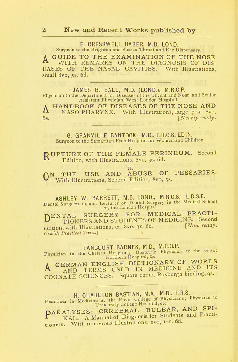 E. CRESSWELL BABER, M.B. LOND. Surgeon to the Brighton and Sussex Throat and Ear Dispensary. A GUIDE TO THE EXAMINATION OF THE NOSE ^ WITH REMARKS ON THE DIAGNOSIS OF DIS- EASES OF THE NASAL CAVITIES. With Illustrations, small 8vo, 5s. 6d. JAMES B. BALL, M.D. (LOND.), M.R.C.P. Physician to the Department for Diseases of the Throat and Nose, and Senior Assistant Physician, West London Hospital. AHANDBOOK OF DISEASES OF THE NOSE AND NASO-PHARYNX. With Illustrations, large post 8vo, 6s. [Nearly ready. G. GRANVILLE BANTOCK, M.D., F.R.C.S. EDIN. Surgeon to the Samaritan Free Hospital for Women and Children. R I. UPTURE OF THE FEMALE PERINEUM. Second Edition, with Illustrations, 8vo, 3s. 6d. 0 II. N THE USE AND ABUSE OF PESSARIES. With Illustrations, Second Edition, Svo, 5s. ASHLEY W. BARRETT, M.B. LOND., M.R.O.S., L.D.SE Dental Surgeon to, and Lecturer on Dental Surgery in the Medical School of, the London Hospital. D ENTAL SURGERY FOR MEDICAL PRACTI- TIONERS AND STUDENTS OF MEDICINE. Second edition, with Illustrations, cr. Svo, 3s. 6d. [Now ready. Lewis's Practical Series.} \ FANCOURT BARNES, M.D., M.R.C.P. Physician to the Chelsea Hospital; Obstetric Physician to the Great Northern Hospital, ace. A GERMAN-ENGLISH DICTIONARY OF WORDS A AND TERMS USED IN MEDICINE AND ITS COGNATE SCIENCES. Square lamo, Roxburgh binding, gs. H CHARLTON BASTIAN, M.A., M.D., F.R.S. . . Examiner in Med^e at the Royal College of Physicians; Physician to University College Hospital, etc. DARALYSES: CEREBRAL, BULBAR, AND SPI- P NAL A Manual of Diagnosis for Students and Practi- tioners. With numerous Illustrations, Svo, 12s. 6d,