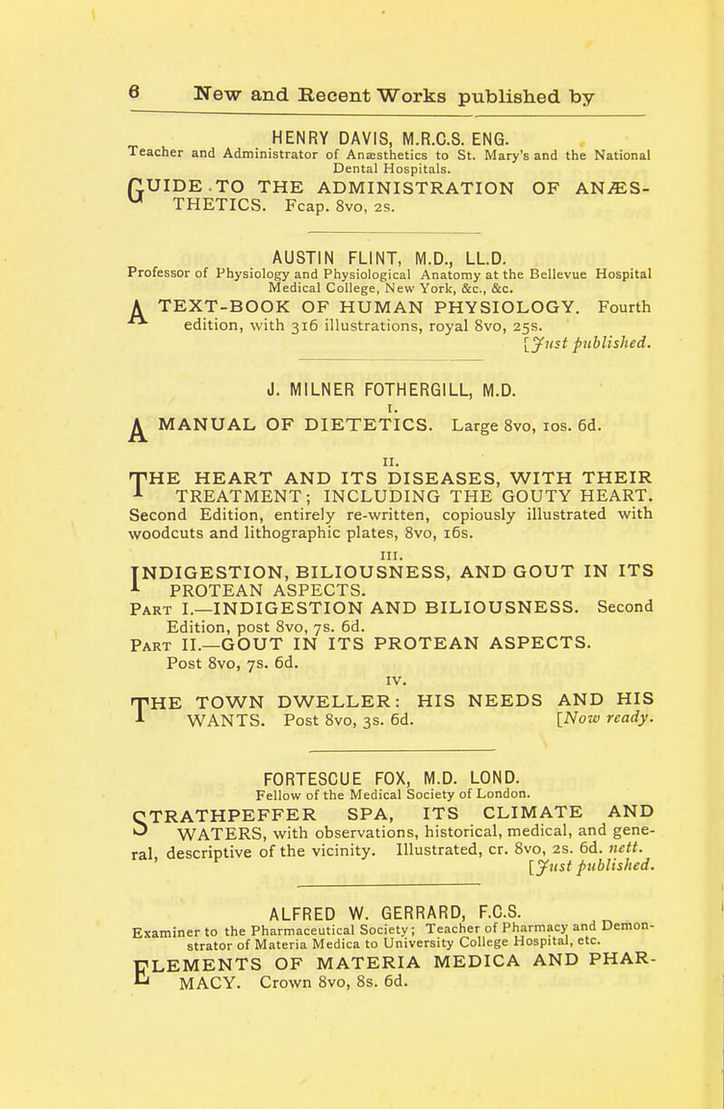 HENRY DAVIS, M.R.C.S. ENG. Teacher and Administrator of Ana:sthetics to St. Mary's and the National Dental Hospitals. rLUIDE.TO THE ADMINISTRATION OF ANJES-  THETICS. Fcap. 8vo, 2s. AUSTIN FLINT, M.D., LLD. Professor of Physiology and Physiological Anatomy at the Bellevue Hospital Medical College, New York, &c., &c. A TEXT-BOOK OF HUMAN PHYSIOLOGY. Fourth edition, with 316 illustrations, royal 8vo, 25s. [jfnst published. J. MILNER FOTHERGILL, M.D. I. ^ MANUAL OF DIETETICS. Large 8vo, los. 6d. II. TIRE HEART AND ITS DISEASES, WITH THEIR TREATMENT; INCLUDING THE GOUTY HEART. Second Edition, entirely re-written, copiously illustrated with woodcuts and lithographic plates, 8vo, i5s. III. INDIGESTION, BILIOUSNESS, AND GOUT IN ITS PROTEAN ASPECTS. Part I.—INDIGESTION AND BILIOUSNESS. Second Edition, post 8vo, 7s. 6d. Part II.—GOUT IN ITS PROTEAN ASPECTS. Post 8vo, 7s. 6d. IV. THE TOWN DWELLER: HIS NEEDS AND HIS WANTS. Post 8vo, 3s. 6d. [Now ready. FORTESCUE FOX, M.D. LOND. Fellow of the Medical Society of London. STRATHPEFFER SPA, ITS CLIMATE AND WATERS, with observations, historical, medical, and gene- ral descriptive of the vicinity. Illustrated, cr. 8vo, 2s. 6d. nett. [yust published. ALFRED W. GERRARD, F.C.S. Examiner to the Pharmaceutical Society; Teacher of Pharmacy and Demon- strator of Materia Medica to University College Hospital, etc. ELEMENTS OF MATERIA MEDICA AND PHAR- MACY. Crown 8vo, 8s. 6d.