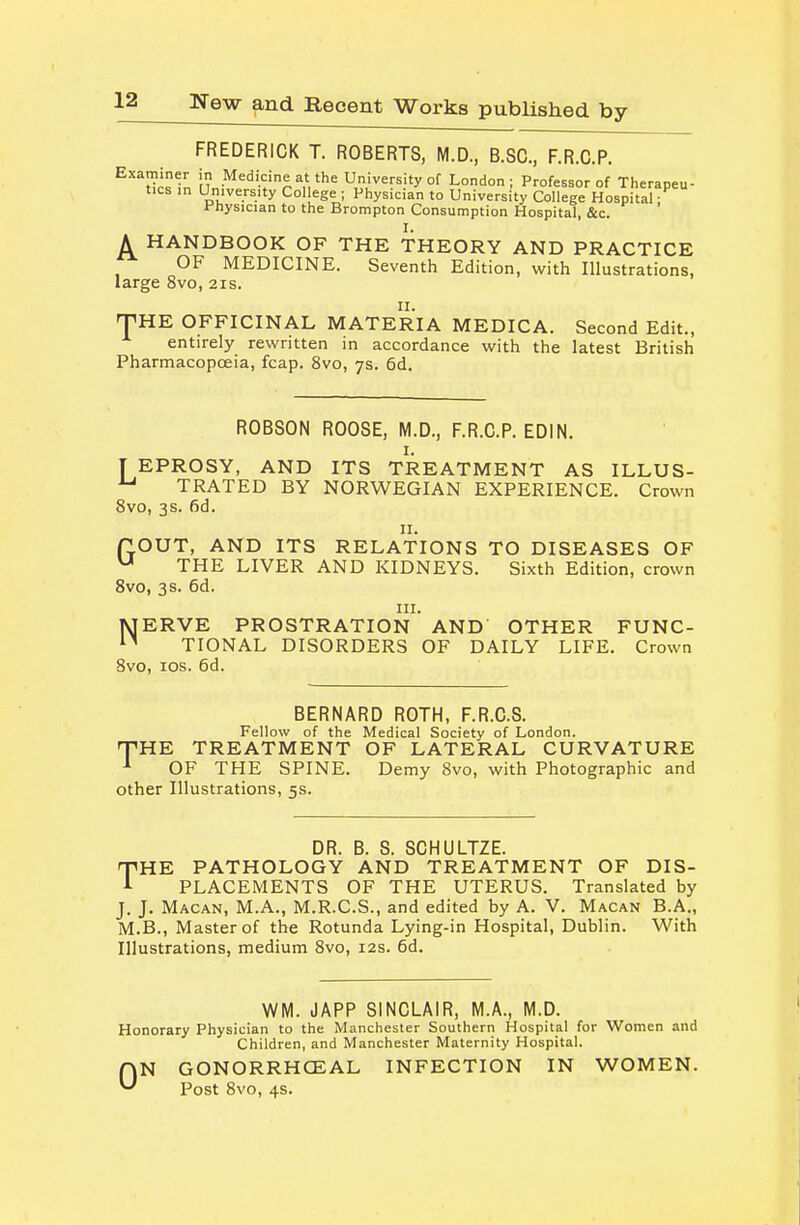 FREDERICK T. ROBERTS, M.D., B.SC, F.R.C.P. ^''^dc^in 'Medicine at the University Of London; Professor of Therapeu- tics in University College ; Physician to University College Hospital: Physician to the Brompton Consumption Hospital, &c. I. A HANDBOOK OF THE THEORY AND PRACTICE OF MEDICINE. Seventh Edition, with Illustrations, large 8vo, 21s. rPHE OFFICINAL MATERIA MEDICA. Second Edit., entirely rewritten in accordance with the latest British Pharmacopoeia, fcap. 8vo, 7s. 6d. ROBSON ROOSE, M.D., F.R.C.P. EDIN. I. [ EPROSY, AND ITS TREATMENT AS ILLUS- ^ TRATED BY NORWEGIAN EXPERIENCE. Crown 8vo, 3s. fid. II. (TOUT, AND ITS RELATIONS TO DISEASES OF ^ THE LIVER AND KIDNEYS. Sixth Edition, crown 8vo, 3s. fid. III. MERVE PROSTRATION AND OTHER FUNC- TIONAL DISORDERS OF DAILY LIFE. Crown 8vo, los. fid. BERNARD ROTH, F.R.C.S. Fellow of the Medical Society of London. THE TREATMENT OF LATERAL CURVATURE OF THE SPINE. Demy 8vo, with Photographic and other Illustrations, 5s. DR. B. S. SCHULTZE. TIRE PATHOLOGY AND TREATMENT OF DIS- i PLACEMENTS OF THE UTERUS. Translated by J. J. Macan, M.A., M.R.C.S., and edited by A. V. Macan B.A., M.B., Master of the Rotunda Lying-in Hospital, Dublin. With Illustrations, medium 8vo, 12s. fid. WM. JAPP SINCLAIR, M.A., M.D. Honorary Physician to the Manchester Southern Hospital for Women and Children, and Manchester Maternity Hospital. ON GONORRHCEAL INFECTION IN WOMEN. Post Svo, 4s.