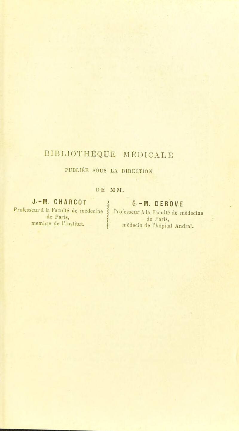 PUBLtliE SOUS LA DIUI'CTION DE MM. J--IY!. CHARCOT Professeur à la Faculté de médecine de Paris, memljre de l'institut. G -m. DEBOVE Professeur à la Faculté de médecine de Paris, médecin de l'hôpital Andral.