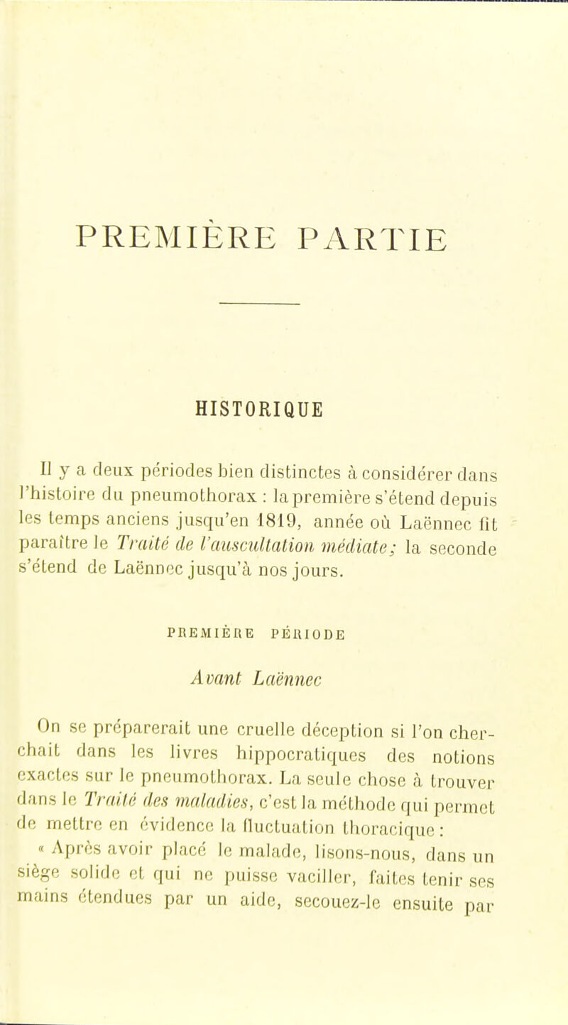 PREMIÈRE PARTIE HISTORIQUE II y a deux périodes bien distinctes cà considérer dans l'histoire du pneumotliorax : la première s'étend depuis les temps anciens jusqu'en 1819, année où Laënnec fit paraître le Traité de l'auscultation médiate; la seconde s'étend de Laënnec jusqu'à nos jours. PBEMIÈIIE PÉIUODE Avant Laënnec On se préparerait une cruelle déception si l'on cher- chait dans les livres hippocratiques des notions exactes sur le pneumothorax. La seule chose à trouver dans le TraUé des maladies, c'est la méthode qui permet de mettre en évidence la fluctuation thoracique : « Après avoir place le malade, lisons-nous, dans un siège solide et qui ne paisse vaciller, faites tenir ses mains étendues par un aide, secouez-le ensuite par