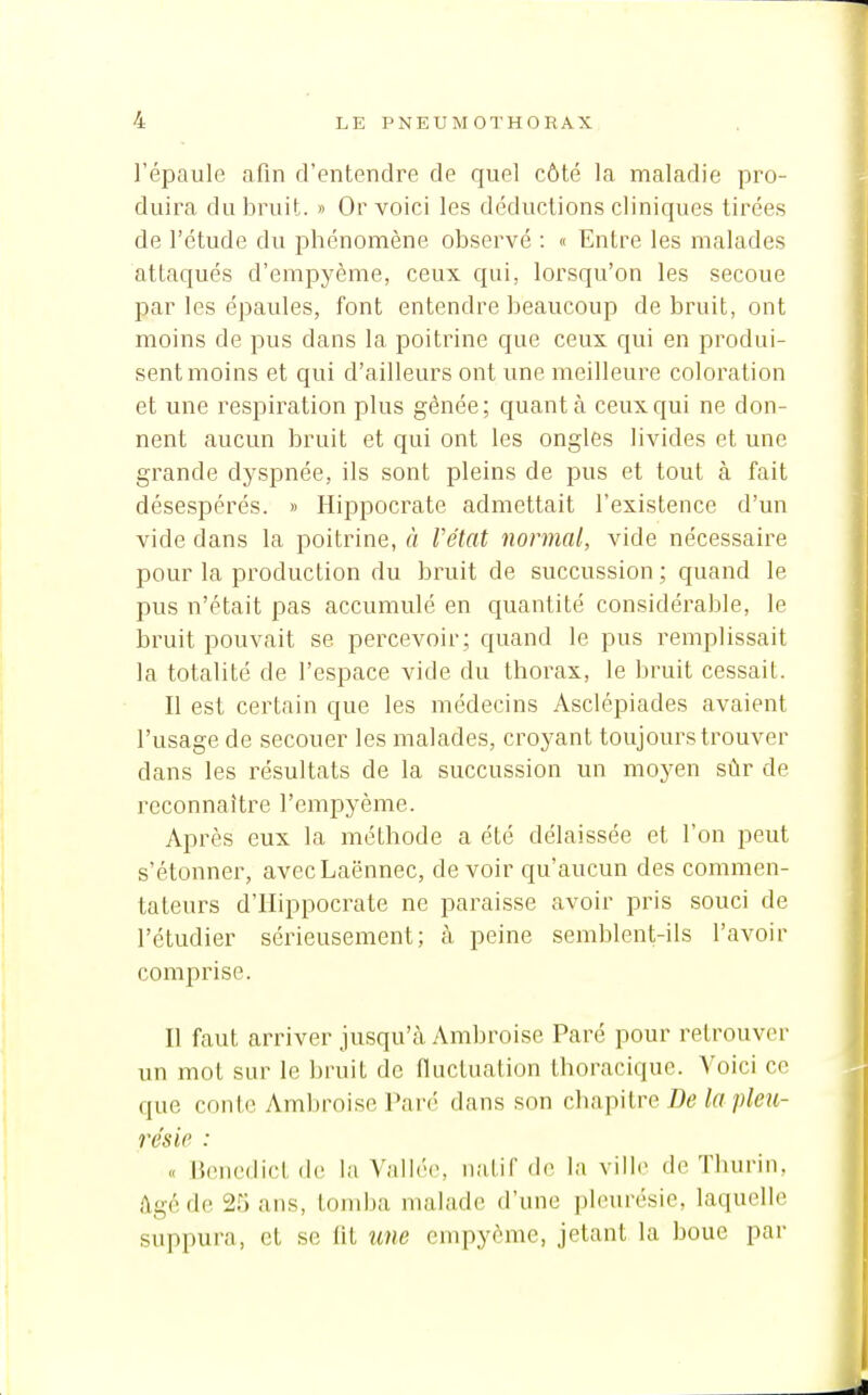 l'épaule afin d'entendre de quel côté la maladie pro- duira du bruit. » Or voici les déductions cliniques tirées de l'étude du phénomène observé : « Entre les malades attaqués d'empyème, ceux qui, lorsqu'on les secoue par les épaules, font entendre beaucoup de bruit, ont moins de pus dans la poitrine que ceux qui en produi- sent moins et qui d'ailleurs ont une meilleure coloration et une respiration plus gênée; quanta ceux qui ne don- nent aucun bruit et qui ont les ongles livides et une grande dyspnée, ils sont pleins de pus et tout à fait désespérés. » Hippocrate admettait l'existence d'un vide dans la poitrine, à Vélat normal, vide nécessaire pour la production du bruit de succussion ; quand le pus n'était pas accumulé en quantité considérable, le bruit pouvait se percevoir ; quand le pus remplissait la totalité de l'espace vide du thorax, le bruit cessait. Il est certain que les médecins Asclépiades avaient l'usage de secouer les malades, croyant toujours trouver dans les résultats de la succussion un moyen sûr de reconnaître l'empyème. Après eux la méthode a été délaissée et l'on peut s'étonner, avecLaënnec, devoir qu'aucun des commen- tateurs d'Hippocrate ne paraisse avoir pris souci de l'étudier sérieusement; cà peine semblent-ils l'avoir comprise. Il faut arriver jusqu'cà Ambroise Paré pour retrouver un mot sur le bruit de fluctuation Ihoracique. Voici ce que conte Ambroise Paré dans son chapitre J[)e to résie : « Benedict (h; la Vallée, natil de la vill(> de Thurin, âgé de 25 ans, tomba malade d'une pleurésie, laquelle suppura, et se lit une empyème, jetant la boue par