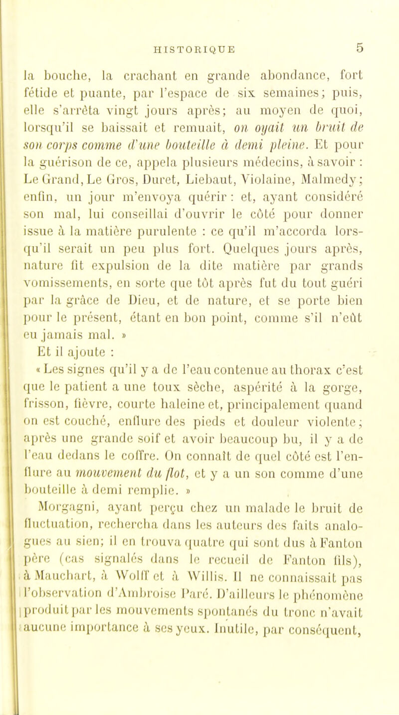 la bouche, la crachant en grande abondance, fort fétide et puante, par l'espace de six semaines; puis, elle s'arrêta vingt jours après; au moyen de quoi, lorsqu'il se baissait et remuait, 011 oyait un bruit de son corps comme d'une bouteille à demi pleine. Et pour la guérison de ce, appela plusieurs médecins, à savoir : Le Grand, Le Gros, Duret, Liebaut, Violaine, Malmedy; enfin, un jour m'envoya quérir : et, ayant considéré son mal, lui conseillai d'ouvrir le côté pour donner issue à la matière purulente : ce qu'il m'accorda lors- qu'il serait un peu plus fort. Quelques jours après, nature fit expulsion de la dite matière par grands vomissements, en sorte que tôt après fut du tout guéri par la grâce de Dieu, et de nature, et se porte bien pour le présent, étant en bon point, comme s'il n'eût eu jamais mal. » Et il ajoute : «Les signes qu'il y a de l'eau contenue au thorax c'est que le patient a une toux sèche, aspérité à la gorge, frisson, fièvre, courte haleine et, principalement quand on est couché, enflure des pieds et douleur violente ; après une grande soif et avoir beaucoup bu, il y a de l'eau dedans le coffre. On connaît de quel côté est l'en- fiure au mouvement du (lot, et y a un son comme d'une bouteille à demi remplie. » Morgagni, ayant per(;u chez un malade le bruit de fluctuation, rechercha dans les auteurs des faits analo- gues au sien; il en trouva quatre qui sont dus àFanton père (cas signalés dans le recueil de Fanton lils), . àMauchart, à WoHf et à Willis. Il ne connaissait pas l'observation d'Ambroise Paré. D'ailleurs le phénomène iproduitpar les mouvements spontanés du tronc n'avait aucune importance à scsyeu.v. Inutile, par conséquent,