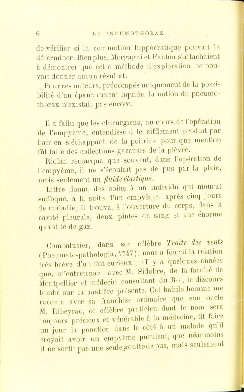 de vérifier si la commotion hippocratique pouvait le déterminer. Bien plus, Morgagni et Fanton s'attachaient à démontrer que cette méthode d'exploration ne pou- vait donner aucun résultat. Pour ces auteurs, préoccupés uniquement de la possi- bilité d'un épanchement liquide, la notion du pneumo- thorax n'existait pas encore. Il a fallu que les chirurgiens, au cours de l'opération de l'empyème, entendissent le sifflement produit par l'air en s'échappant de la poitrine pour que mention fût faite des collections gazeuses de la plèvre. Riolan remarqua que souvent, dans l'opération de l'empyème, il ne s'écoulait pas de pus par la plaie, mais seulement un fluide élastique. Littre donna des soins à un individu qui mourut suffoqué, à la suite d'un empyème, après cinq jours de maladie; il trouva, à l'ouverture du corps, dans la cavité pleurale, deux pintes de sang et une énorme quantité de gaz. Combalusier, dans son célèbre Traite des vents (Pneumato-pathologia, 1747), nous a fourni la relation très brève d'un fait curieux: «Il y a quelques années que, m'entretenant avec M. Sidobre, de la faculté de Montpellier et médecin consultant du Roi, le discours tomba sur la matière présente. Cet habile homme me raconta avec sa franchise ordinaire que son oncle M. Ribeyrac, ce célèbre praticien dont le nom sera toujours précieux et vénérable à la médecine, fit fau^ un jour la ponction dans le côté h un malade qu d croyait avoir un empyème purulent, que néanmoins il ne sortit pas une seule goutte de pus, mais seulement