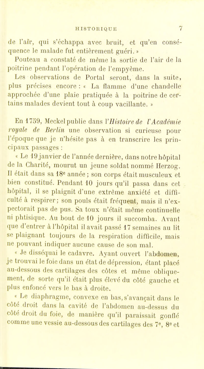 de l'aîr, qui s'échappa avec bruit, et qu'en consé- quence le malade fut entièrement guéri. » Pouteau a constaté de même la sortie de l'air de la poitrine pendant l'opération de l'empyème. Les observations de Portai seront, dans la suite, plus précises encore : « La flamme d'une chandelle approchée d'une plaie pratiquée à la poitrine de cer- tains malades devient tout à coup vacillante. » En 1739, Meckel publie dans l'Histoire de VAcadémie royale de Berlin une observation si curieuse pour l'époque que je n'hésite pas cà en transcrire les prin- cipaux passages : « Le 19 janvier de l'année dernière, dans notre hôpital de la Charité, mourut un jeune soldat nommé Ilerzog. Il était dans sa 18e année ; son corps était musculeux et bien constitué. Pendant 10 jours qu'il passa dans cet hôpital, il se plaignit d'une extrême anxiété et diffi- culté à respirer; son pouls était fréquent, mais il n'ex- pectorait pas de pus. Sa toux n'était môme continuelle ni phtisique. Au bout de 10 jours il succomba. Avant que d'entrer à l'hôpital il avait passé 17 semaines au lit se plaignant toujours de la respiration difficile, mais ne pouvant indiquer aucune cause de son mal. « Je disséquai le cadavre. Ayant ouvert l'abdomen, je trouvai le foie dans un état de dépression, étant placé au-dessous des cartilages des côtes et même oblique- ment, de sorte qu'il était plus élevé du côté gauche et plus enfoncé vers le bas à droite. Le diaphragme, convexe en bas, s'avançait dans le côté droit dans la cavité de l'abdomen au-dessus du côté droit du foie, de manière qu'il paraissait gonflé comme une vessie au-dessous des cartilages des 7», 8 et