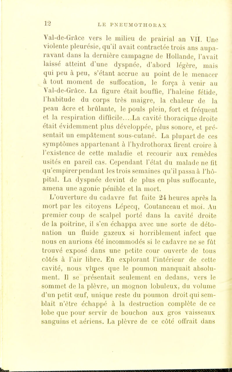 Val-de-Grâce vers le milieu de prairial an VII. Une violente pleurésie, qu'il avait contractée trois ans aupa- ravant dans la dernière campagne de Hollande, l'avait laissé atteint d'une dyspnée, d'abord légère, mais qui peu à peu, s'étant accrue au point de le menacer à tout moment de suffocation, le força à venir au Val-de-Gràce. La figure était bouffie, l'haleine fétide, l'habitude du corps très maigre, la chaleur de la peau âcre et brûlante, le pouls plein, fort et fréquent et la respiration difficile... La cavité thoracique droite était évidemment plus développée, plus sonore, et pré- sentait un empâtement sous-cutané. La plupart de ces symptômes appartenant à l'hydrolborax firent croire à l'existence de cette maladie et recourir aux remèdes usités en pareil cas. Cependant l'état du malade ne fit qu'empirer pendant les trois semaines qu'il passa à l'hô- pital. La dyspnée devint de plus en plus suffocante, amena une agonie pénible et la mort. L'ouverture du cadavre fut faite 24 heures après la mort par les citoyens Lépecq, Goutanceau et moi. Au premier coup de scalpel porté dans la cavité droite de la poitrine, il s'en échappa avec une sorte de déto- nation un fluide gazeux si horriblement infect que nous en aurions été incommodés si le cadavre ne se fût trouvé exposé dans une petite cour ouverte de tous côtés à l'air libre. En explorant l'intérieur de cette cavité, nous vîmes que le poumon manquait absolu- ment. Il se présentait seulement en dedans, vers le sommet de la plèvre, un mognon lobuleux, du volume d'un petit œuf, unique reste du poumon droit qui sem- blait n'être échappé à la destruction complète de ce lobe que pour servir de bouchon aux gros vaisseaux sanguins et aériens. La plèvre de ce côté offrait dans