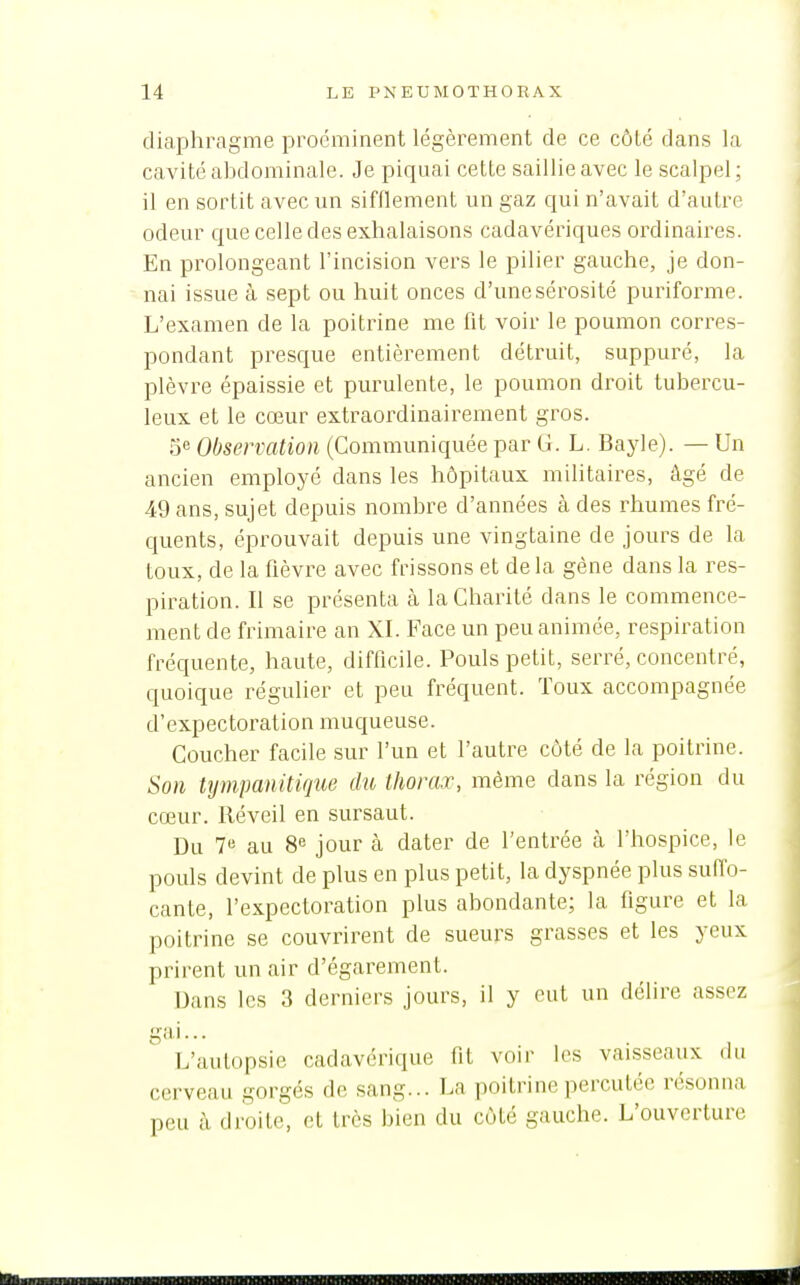 diaphi\igme proéminent légèrement de ce côté dans la cavité abdominale. Je piquai cette saillie avec le scalpel; il en sortit avec un sifflement un gaz qui n'avait d'autre odeur que celle des exhalaisons cadavériques ordinaires. En prolongeant l'incision vers le pilier gauche, je don- nai issue à sept ou huit onces d'une sérosité puriforme. L'examen de la poitrine me fit voir le poumon corres- pondant presque entièrement détruit, suppuré, la plèvre épaissie et purulente, le poumon droit tubercu- leux et le cœur extraordinairement gros. 5e Observation (Communiquée par G. L. Bayle). — Un ancien employé dans les hôpitaux militaires, âgé de 49 ans, sujet depuis nombre d'années à des rhumes fré- quents, éprouvait depuis une vingtaine de jours de la toux, de la fièvre avec frissons et delà gène dans la res- piration. Il se présenta à la Charité dans le commence- ment de frimaire an XI. Face un peu animée, respiration fréquente, haute, difficile. Pouls petit, serré, concentré, quoique régulier et peu fréquent. Toux accompagnée d'expectoration muqueuse. Coucher facile sur l'un et l'autre côté de la poitrine. Son tympanitique du thorax, même dans la région du cœur. Réveil en sursaut. Du 7« au 8e jour à dater de l'entrée à l'hospice, le pouls devint de plus en plus petit, la dyspnée plus sufi^o- cante, l'expectoration plus abondante; la figure et la poitrine se couvrirent de sueurs grasses et les yeux prirent un air d'égarement. Dans les 3 derniers jours, il y eut un délire assez L'autopsie cadavérique fit voir les vaisseaux du cerveau gorgés de sang... La poitrine percutée résonna peu à droite, et très bien du côté gauche. L'ouverture linnilHINIIHMIIIIIMIMIIBilillllillimMIIIIIIIIIMHIHliBïïnPfflllïïlMWi