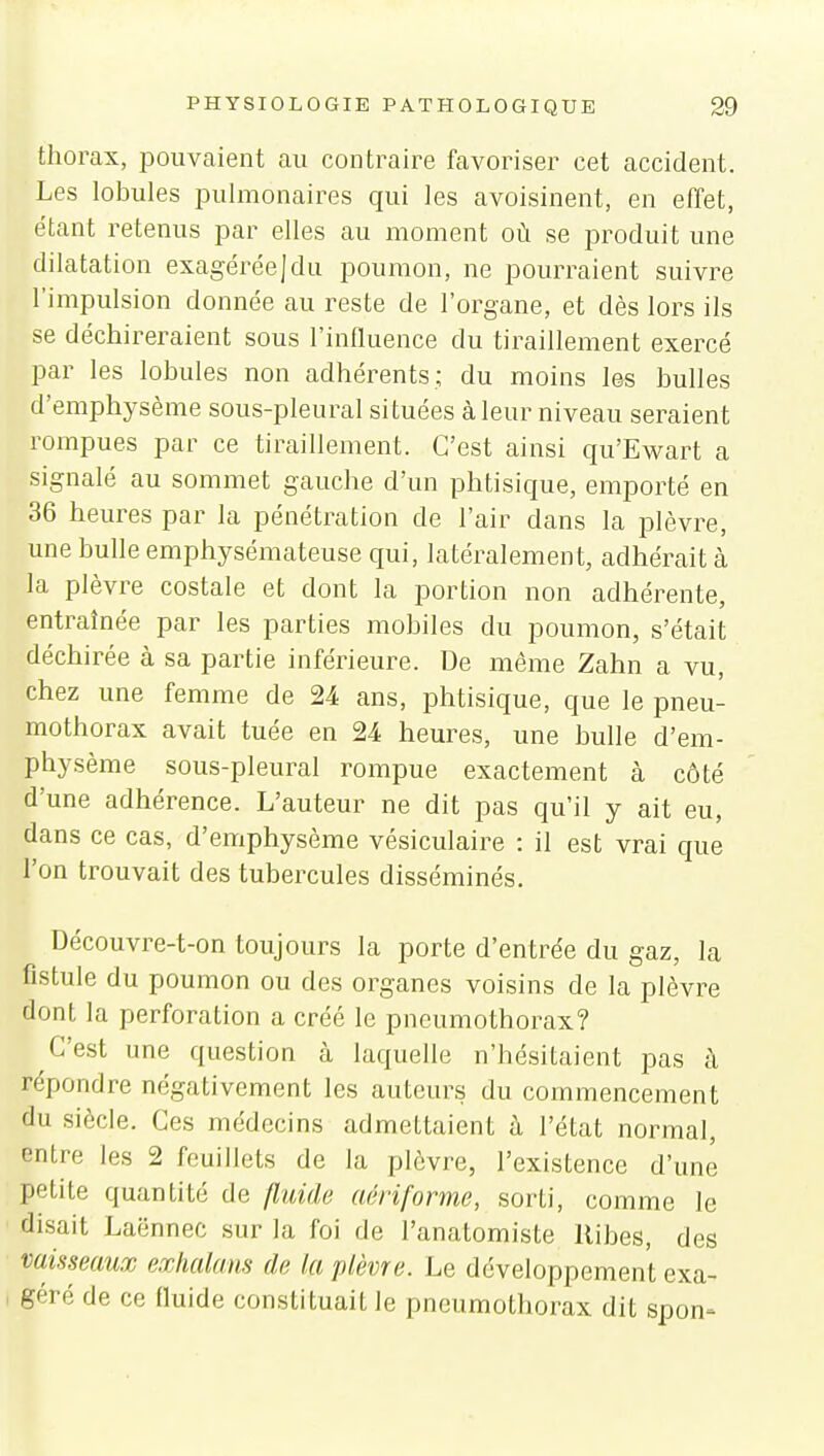 thorax, pouvaient au contraire favoriser cet accident. Les lobules pulmonaires qui les avoisinent, en effet, étant retenus par elles au moment où se produit une dilatation exagérée]du poumon, ne pourraient suivre l'impulsion donnée au reste de l'organe, et dès lors ils se déchireraient sous l'influence du tiraillement exercé par les lobules non adhérents ; du moins les bulles d'emphysème sous-pleural situées à leur niveau seraient rompues par ce tiraillement. C'est ainsi qu'Ewart a signalé au sommet gauche d'un phtisique, emporté en 36 heures par la pénétration de l'air dans la plèvre, une bulle emphysémateuse qui, latéralement, adhérait à la plèvre costale et dont la portion non adhérente, entraînée par les parties mobiles du poumon, s'était déchirée à sa partie inférieure. De même Zahn a vu, chez une femme de 24 ans, phtisique, que le pneu- mothorax avait tuée en 24 heures, une bulle d'em- physème sous-pleural rompue exactement à côté d'une adhérence. L'auteur ne dit pas qu'il y ait eu, dans ce cas, d'emphysème vésiculaire : il est vrai que l'on trouvait des tubercules disséminés. Découvre-t-on toujours la porte d'entrée du gaz, la fistule du poumon ou des organes voisins de la plèvre dont la perforation a créé le pneumothorax? C'est une question à laquelle n'hésitaient pas à répondre négativement les auteurs du commencement du siècle. Ces médecins admettaient à l'état normal, entre les 2 feuillets de la plèvre, l'existence d'une petite quantité de fluide aériforme, sorti, comme le disait Laënnec sur la foi de l'anatomiste Ribes, des vaisseaux exhaluns de la plèvre. Le développement exa- géré de ce fluide constituait le pneumothorax dit spon»