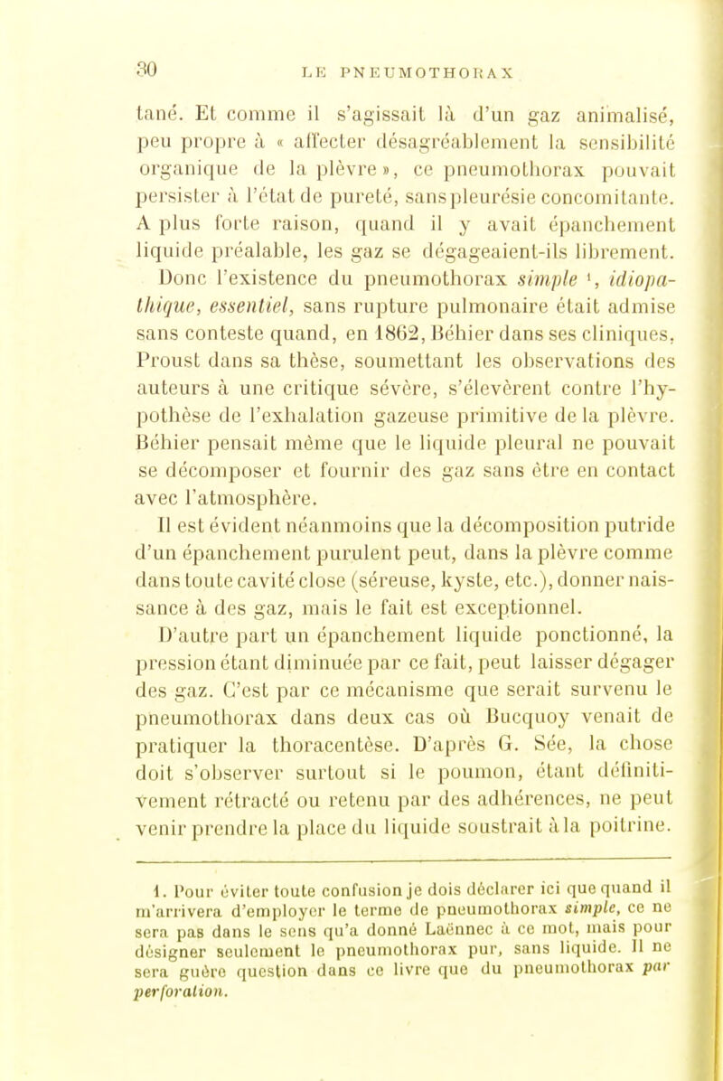80 tané. Et comme il s'agissait là d'un gaz anirnalisé, peu propre à « affecter désagrcal^ienient la scnsiljilitc organique de la plèvre», ce pneumothorax pouvait persister à l'état de pureté, sanspleurésie concomitante. A plus forte raison, quand il y avait épanchement liquide préalable, les gaz se dégageaient-ils librement. Donc l'existence du pneumothorax simple ', idiopa- thique, essentiel, sans rupture pulmonaire était admise sans conteste quand, en 1862, Béhier dans ses cliniques, Proust dans sa thèse, soumettant les observations des auteurs à une critique sévère, s'élevèrent contre l'hy- pothèse de l'exhalation gazeuse primitive de la plèvre. Béhier pensait même que le liquide pleural ne pouvait se décomposer et fournir des gaz sans être en contact avec l'atmosphère. Il est évident néanmoins que la décomposition putride d'un épanchement pullulent peut, dans la plèvre comme dans toute cavité close (séi^euse, kyste, etc.), donner nais- sance à des gaz, mais le fait est exceptionnel. D'autre part un épanchement liquide ponctionné, la pression étant diminuée par ce fait, peut laisser dégager des gaz. C'est par ce mécanisme que serait survenu le pneumothorax dans deux cas où Bucquoy venait de pratiquer la thoracentèse. D'après G. Sée, la chose doit s'observer surtout si le poumon, étant déflniti- vement rétracté ou retenu par des adhérences, ne peut venir prendre la place du liquide soustrait àla poitrine. i. l'our éviter toute confusion je dois déclarer ici que quand il ni'iirrivera d'employer le terme de pneumothorax simple, ce ne sera pas dans le sens qu'a donné Laënnec à ce mot, niais pour désigner seulement le pneumothorax pur, sans liquide. Il ne sera guère question dans ce livre que du pneumothorax par perforation.