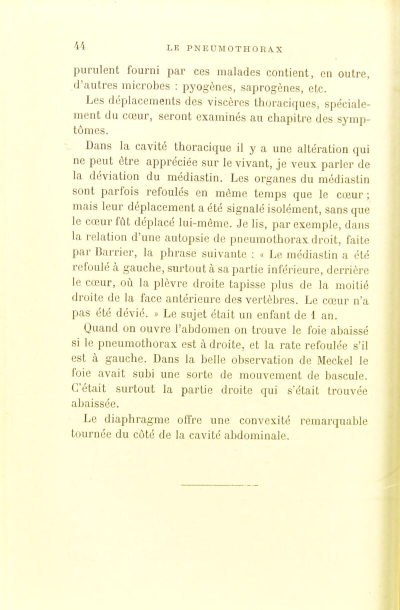 purulent fourni par ces malades contient, en outre, d'autres microbes : pyogènes, saprogènes, etc. Les déplacements des viscères thoraciques, spéciale- ment du cœur, seront examinés au chapitre des symp- tômes. Dans la cavité thoracique il y a une altération qui ne peut être appréciée sur le vivant, je veux parler de la déviation du médiastin. Les organes du médiastin sont parfois refoulés en même temps que le cœur : mais leur déplacement a été signalé isolément, sans que le cœur fût déplacé lui-même. Je lis, par exemple, dans la relation d'une autopsie de pneumothorax droit, faite par Barrier, la phrase suivante : « Le médiastin a été refoulé à gauche, surtout à sa partie inférieure, derrière le cœur, où la plèvre droite tapisse plus de la moitié droite de la face antérieure des vertèbres. Le cœur n'a pas été dévié. » Le sujet était un enfant de 1 an. Quand on ouvre l'abdomen on trouve le foie abaissé si le pneumothorax est à droite, et la rate refoulée s'il est à gauche. Dans la belle observation de Meckel le foie avait subi une sorte de mouvement de bascule. C'était surtout la partie droite qui s'était trouvée abaissée. Le diaphragme offre une convexité remarquable tournée du côté de la cavité abdominale.