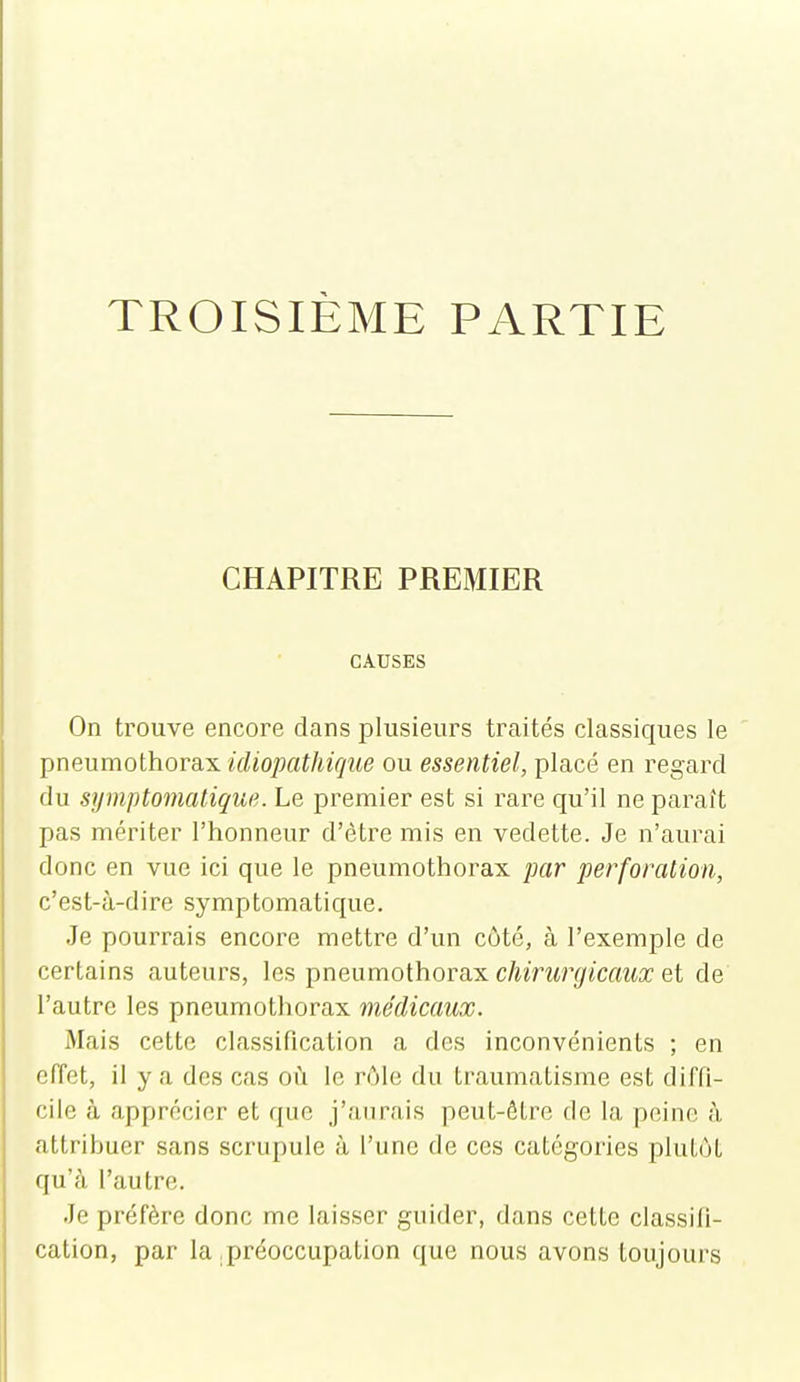 TROISIÈME PARTIE CHAPITRE PREMIER CAUSES On trouve encore clans plusieurs traités classiques le pneumothorax idiopathique ou essentiel, placé en regard du symptomatique. Le premier est si rare qu'il ne paraît pas mériter l'honneur d'être mis en vedette. Je n'aurai donc en vue ici que le pneumothorax par perforation, c'est-à-dire symptomatique. Je pourrais encore mettre d'un côté, à l'exemple de certains auteurs, les pneumothorax c/wrMr^iCfma; et de l'autre les pneumothorax médicaux. Mais cette classification a des inconvénients ; en effet, il y a des cas oii le rôle du traumatisme est diffi- cile à apprécier et que j'aurais peut-être de la peine à attribuer sans scrupule à l'une de ces catégories plutôt qu'à l'autre. Je préfère donc me laisser guider, dans cette classifi- cation, par la .préoccupation que nous avons toujours