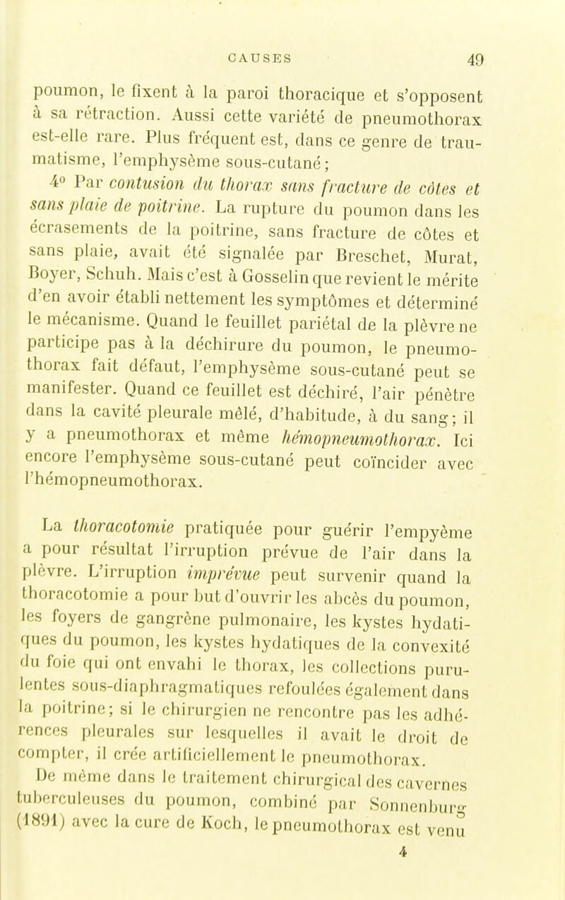 poumon, le fixent à la paroi thoracique et s'opposent à sa rétraction. Aussi cette variété de pneumothorax est-elle rare. Plus fréquent est, dans ce genre de trau- matisme, l'emphysème sous-cutané; 40 Par contusion du thorax sans fracture de côtes et sans plaie de 'poitrine. La rupture du poumon dans les écrasements de la poitrine, sans fracture de côtes et sans plaie, avait été signalée par Breschet, Murât, Boyer, Schuh. Mais c'est à Gosselin que revient le mérite d'en avoir établi nettement les symptômes et déterminé le mécanisme. Quand le feuillet pariétal de la plèvre ne participe pas à la déchirure du poumon, le pneumo- thorax fait défaut, l'emphysème sous-cutané peut se manifester. Quand ce feuillet est déchiré, l'air pénètre dans la cavité pleurale mêlé, d'habitude, à du sang; il y a pneumothorax et même hémopneumothorax. Ici encore l'emphysème sous-cutané peut coïncider avec rhémopneumothoi-ax. La thoracotomie pratiquée pour guérir l'empyème a pour résultat l'irruption prévue de l'air dans la plèvre. L'irruption imprévue peut survenir quand la thoracotomie a pour but d'ouvrir les abcès du poumon, les foyers de gangrène pulmonaire, les kystes hydati- ques du poumon, les kystes hydatiques de la convexité du foie qui ont envahi le thorax, les collections puru- lentes soiis-diaphragmatiques refoulées également dans la poitrine; si le chirurgien ne rencontre pas les adhé- rences pleurales sur lesquelles il avait le droit de compter, il crée artiliciellement le pneumothorax. IJe môme dans le traitement chirurgical des cavernes tui)erculcuses du poumon, combiné par Sonnenburg (1891) avec la cure de Koch, le pneumothorax est venu 4