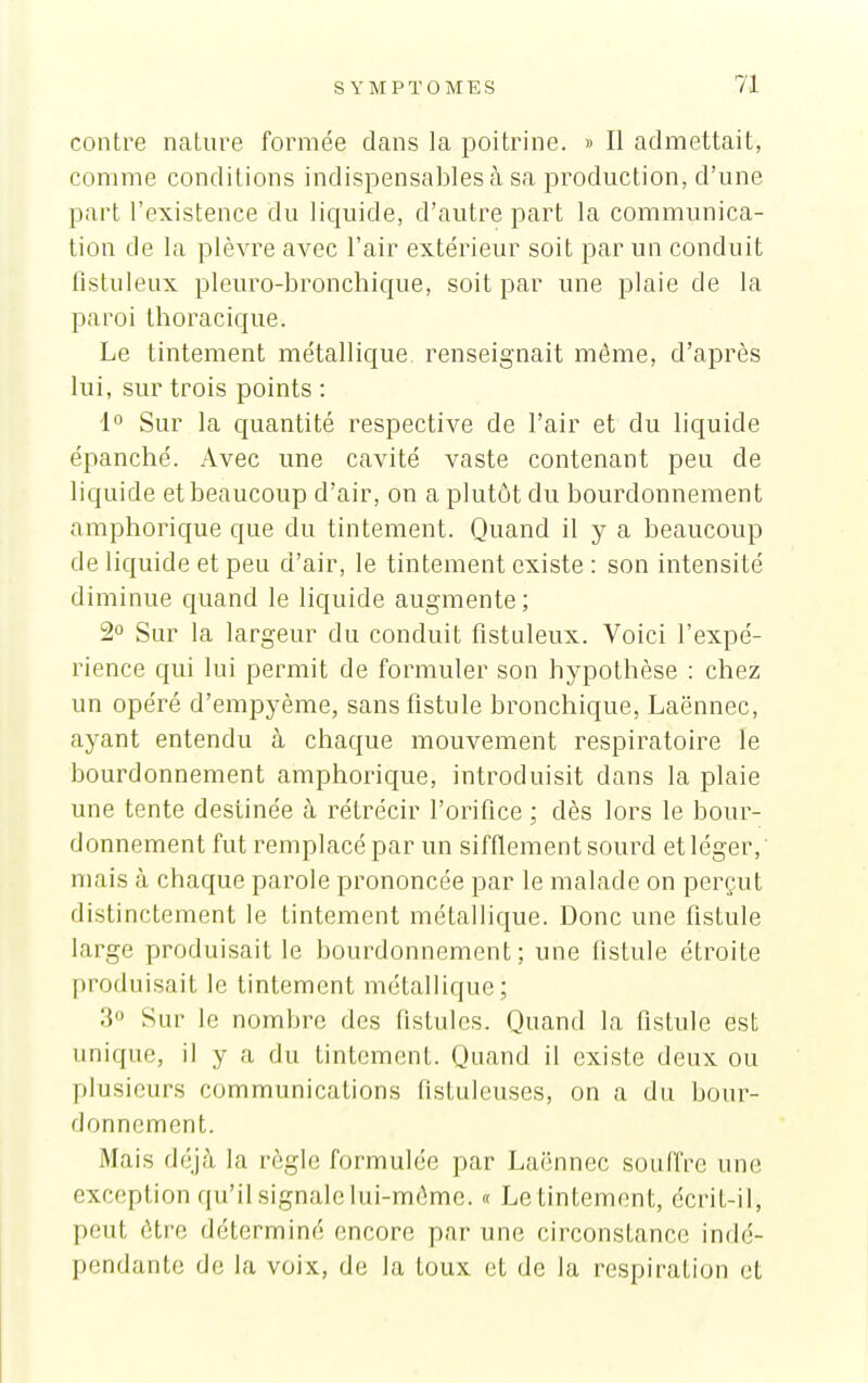 contre nature formée dans la poitrine. » Il admettait, comme conditions indispensables à sa production, d'une part l'existence du liquide, d'autre part la communica- tion de la plèvre avec l'air extérieur soit par un conduit fistuleux pleuro-bronchique, soit par une plaie de la paroi thoracique. Le tintement métallique renseignait même, d'après lui, sur trois points : 1° Sur la cjuantité respective de l'air et du liquide épanché. Avec une cavité vaste contenant peu de liquide et beaucoup d'air, on a plutôt du bourdonnement amphorique que du tintement. Quand il y a beaucoup de liquide et peu d'air, le tintement existe : son intensité diminue quand le liquide augmente ; 2° Sur la largeur du conduit fistuleux. Voici l'expé- rience qui lui permit de formuler son hypothèse : chez un opéré d'empyème, sans fistule bronchique, Laënnec, ayant entendu à chaque mouvement respiratoire le bourdonnement amphorique, introduisit dans la plaie une tente destinée cà rétrécir l'orifice ; dès lors le bour- donnement fut remplacé par un sifflement sourd et léger, mais à chaque parole prononcée par le malade on perçut distinctement le tintement métallique. Donc une fistule large produisait le bourdonnement; une fistule étroite produisait le tintement métallique; 3 Sur le nombre des fistules. Quand la fistule est unique, il y a du tintement. Quand il existe deux ou plusieurs communications fistuleuses, on a du bour- donnement. Mais déjà la règle formulée par Laënnec souffre une exception qu'il signale lui-même. « Le tintement, écrit-il, peut être déterminé encore par une circonstance indé- pendante de la voix, de la toux et de la respiration et