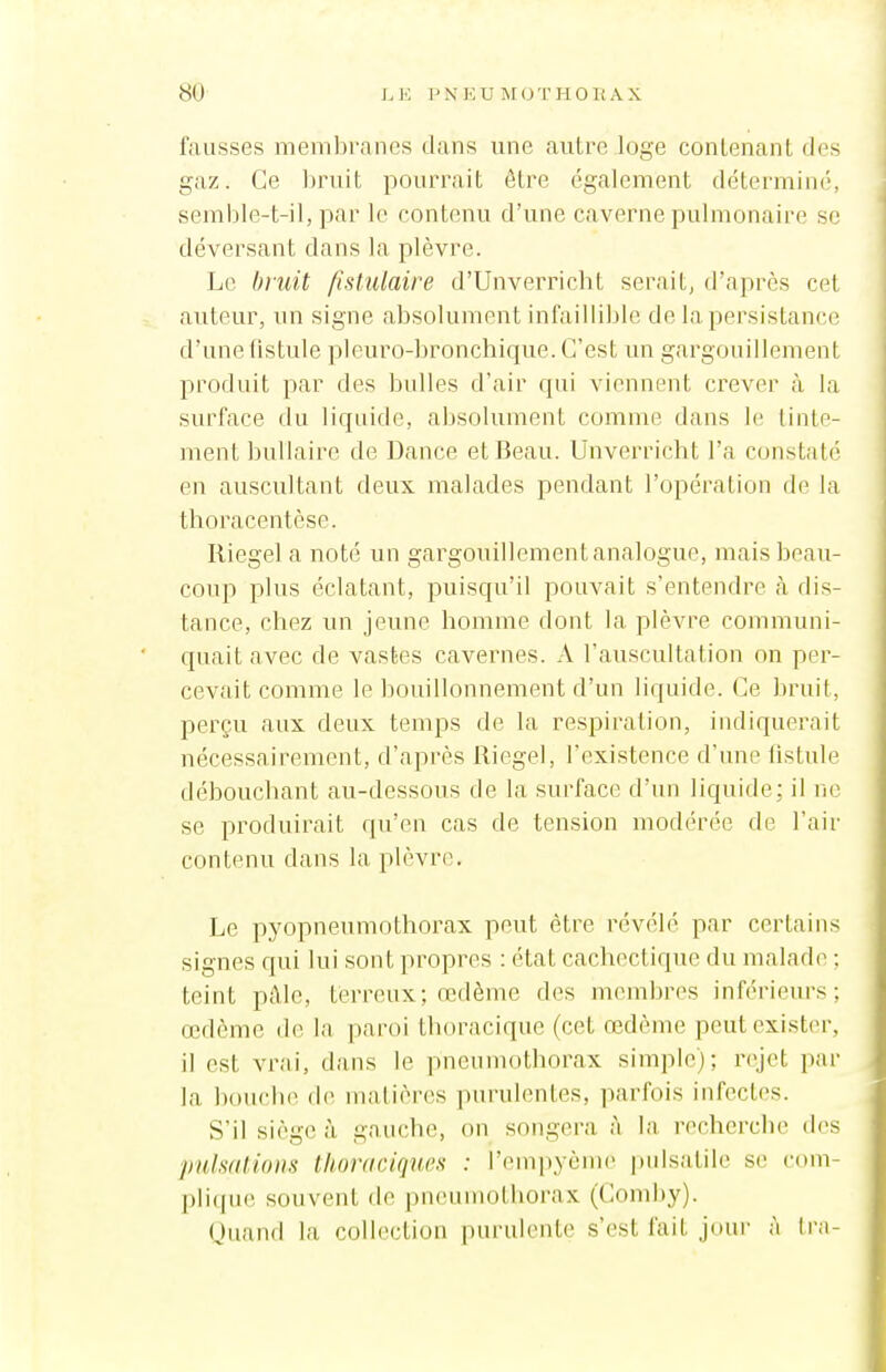 fausses membranes dans une autre loge contenant des gaz. Ce liruit pourrait être également déterminé, semble-t-il, par le contenu d'une caverne pulmonaire se déversant dans la plèvre. Le bruit fistulaire d'Unverricht serait, d'après cet auteur, un signe absolument infaillible de la persistance d'une fistule pleuro-bronchique. C'est un gargouillement produit par des bulles d'air qui viennent crever à la surface du liquide, absolument comme dans le tinte- ment bullaire de Dance et Beau. Unverricht l'a constaté en auscultant deux malades pendant l'opération de la thoracentèse. Riegel a noté un gargouillement analogue, mais beau- coup plus éclatant, puisqu'il pouvait s'entendre à dis- tance, chez un jeune homme dont la plèvre communi- quait avec de vastes cavernes. A l'auscultation on per- cevait comme le bouillonnement d'un liquide. Ce bruit, perçu aux deux temps de la respiration, indiquerait nécessairement, d'après Riegel, l'exi.stence d'une fistule débouchant au-dessous de la surface d'un liquide; il ne se produirait qu'en cas de tension modérée de l'air contenu dans la plèvr(\ Le pyopneumothorax peut être révélé par certains signes qui lui sont propres : état cachectique du malade ; teint pAle, terreux; œdème des membres inférieurs; œdème tb; la paroi thoracique (cet œdème peut exister, il est vrai, dans le pneumothorax simple); rejet par la bouche de matières purulentes, parfois infectes. S'il siège à gauche, on songera à la recherche des pulsations thoraciques : l'empyème pidsatile se com- pIi((U(! souvent de pneumothorax (Comby). (Juand la collection purulente s'est fait jour à tra-