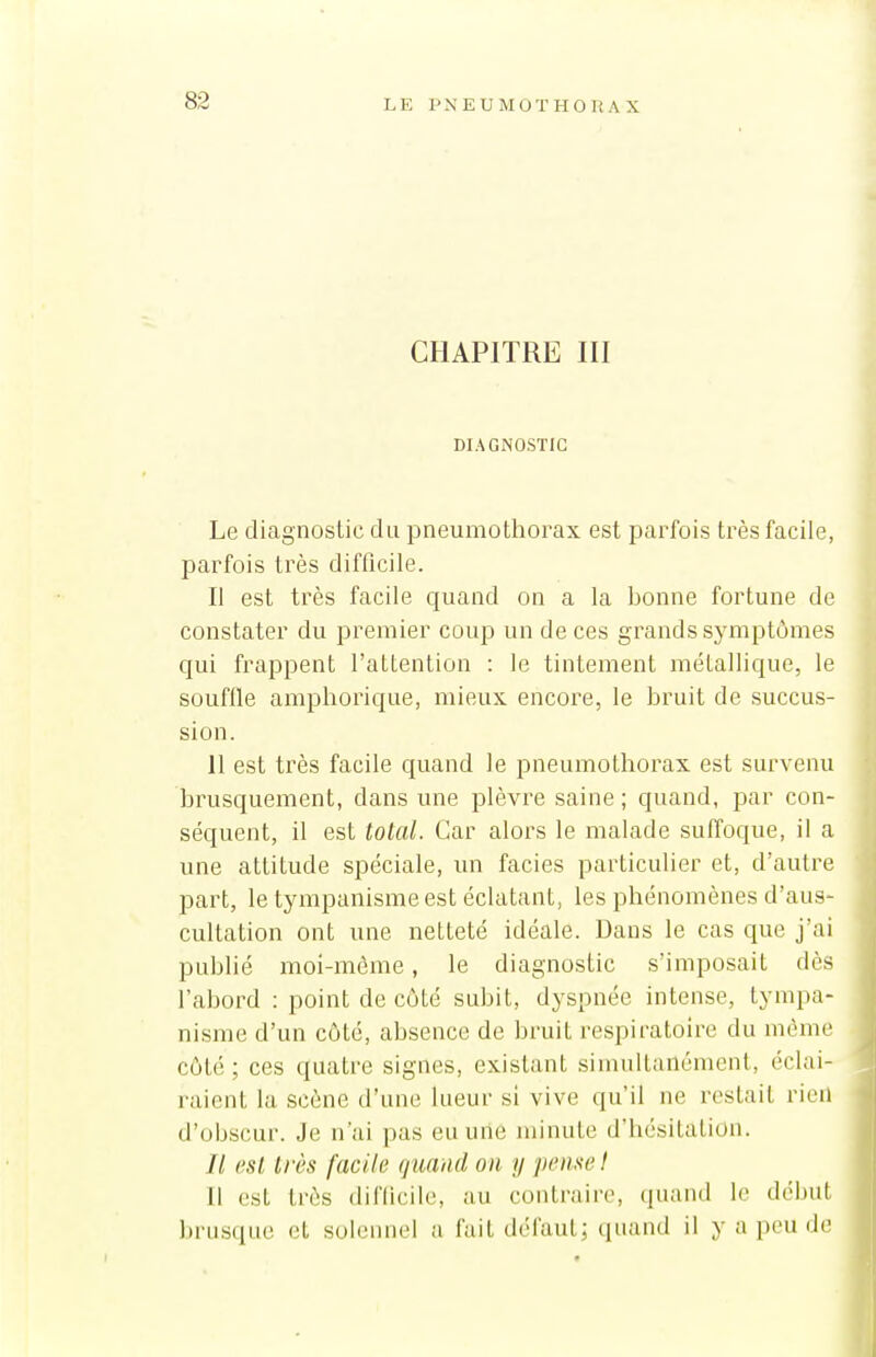 CHAPITRE III DIAGNOSTIC Le diagnostic du pneumothorax est parfois très facile, parfois très difficile. Il est très facile quand on a la bonne fortune de constater du premier coup un de ces grands symptômes qui frappent l'attention : le tintement métallique, le souffle amphorique, mieux encore, le bruit de succus- sion. 11 est très facile quand le pneumothorax est survenu brusquement, dans une plèvre saine; quand, par con- séquent, il est total. Car alors le malade suffoque, il a une attitude spéciale, un faciès particulier et, d'autre part, le tympanisme est éclatant, les phénomènes d'aus- cultation ont une netteté idéale. Dans le cas que j'ai publié moi-même, le diagnostic s'imposait dès l'abord : point de côté subit, dyspnée intense, tympa- nisme d'un côté, absence de bruit respiratoire du même côté; ces quatre signes, existant simultanément, éclai- raient la scène d'une lueur si vive qu'il ne restait rien d'obscur. Je n'ai ])as eu une minute d'hésitation. // est très facile quand on y pense! Il est très diflicile, au contraire, quand le début brusque et solennel a fait défaut; quand il y a peu de