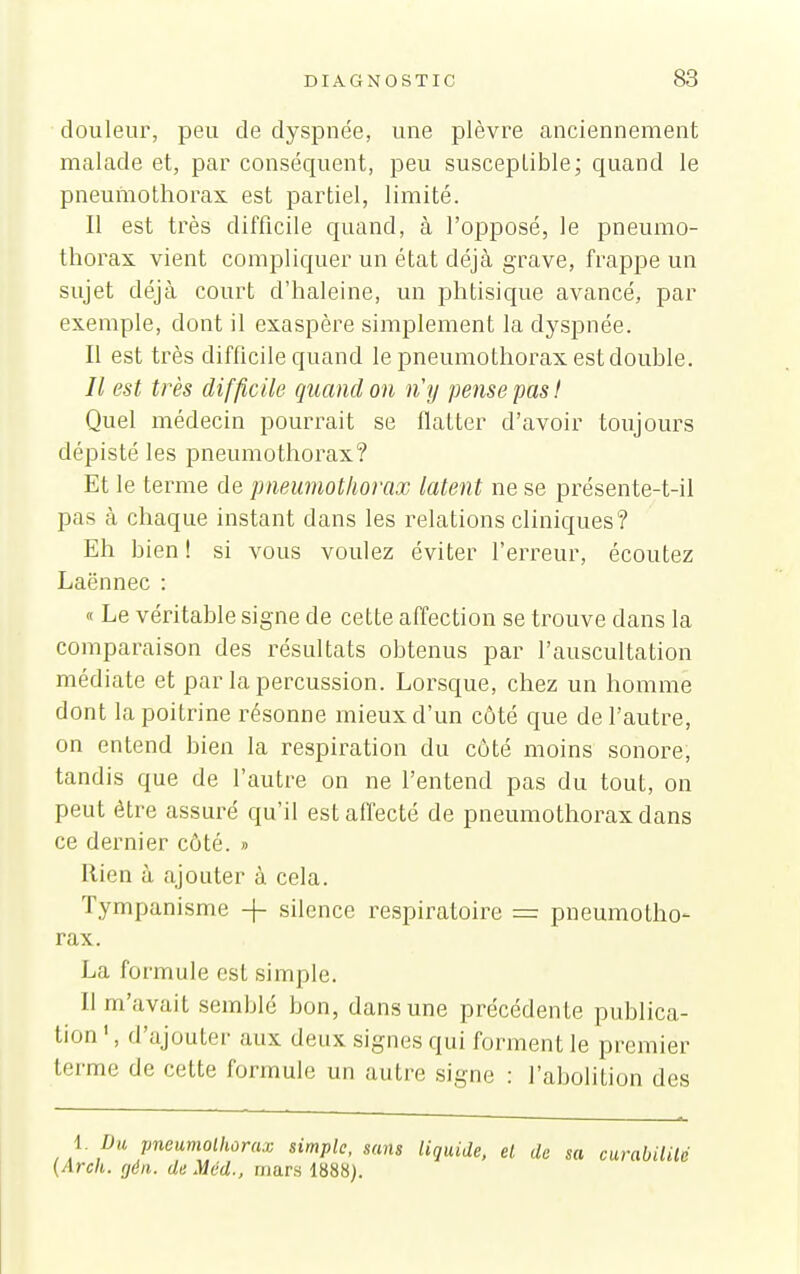 douleur, peu de dyspnée, une plèvre anciennement malade et, par conséquent, peu susceptible; quand le pneumothorax est partiel, limité. Il est très difficile quand, à l'opposé, le pneumo- thorax vient compliquer un état déjà grave, frappe un sujet déjà court d'haleine, un phtisique avancé, par exemple, dont il exaspère simplement la dyspnée. Il est très difficile quand le pneumothorax est double. Il est très difficile quand on n'y pense pas I Quel médecin pourrait se flatter d'avoir toujours dépisté les pneumothorax? Et le terme de pneumothorax latent ne se présente-t-il pas à chaque instant dans les relations cliniques? Eh bien ! si vous voulez éviter l'erreur, écoutez Laënnec : « Le véritable signe de cette affection se trouve dans la comparaison des résultats obtenus par l'auscultation médiate et par la percussion. Lorsque, chez un homme dont la poitrine résonne mieux d'un côté que de l'autre, on entend bien la respiration du côté moins sonore, tandis que de l'autre on ne l'entend pas du tout, on peut être assuré qu'il est affecté de pneumothorax dans ce dernier côté. » Rien à ajouter à cela. Tympanisme -}- silence respiratoire = pneumotho- rax. La formule est simple. Il m'avait semblé bon, dans une précédente publica- tion ', d'ajouter aux deux signes qui forment le premier terme de cette formule un autre signe : l'abolition des 1. Du pneumothorax simple, sans liquide, el de sa curabililé (Arcli. (jéii. de Méd., mars 1888).