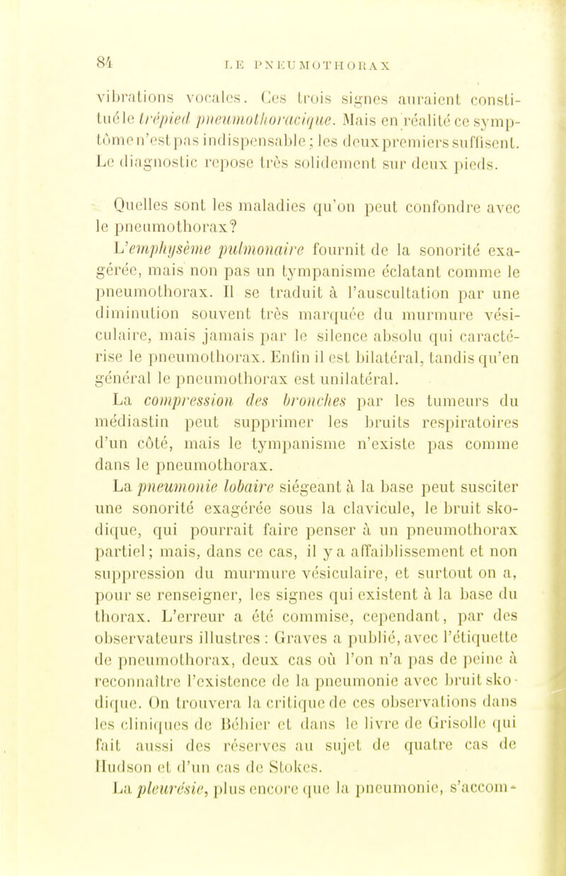 vil)i-alions vocales, (x's trois signes auraienl, consLi- tuéle trépied pneumolkoi-acique. Mais en réalilé ce symp- tùmen'estpas indispensable ; les deuxpremierssuffisenL Le diagnosLie repose très solidement sur deux pieds. Quelles sont les maladies qu'on peut confondre avec le pneumothorax? L'emphysème pulmonaire fournit de la sonorité exa- gérée, mais non pas un tympanisme éclatant comme le pneumothorax. Il se traduit à l'auscultation par une diminution souvent très marquée du murmure vési- culaire, mais jamais par le silence absolu qui caracté- rise le pneumothorax. EnOn il est bilatéral, tandis qu'en général le pneumothorax est unilatéral. La compression des bronches par les tumeurs du médiastin peut supprimer les bruits respiratoires d'un côté, mais le tympanisme n'existe pas comme dans le pneumothorax. La. pneumonie lobaire siégeant à la base peut susciter une sonorité exagérée sous la clavicule, le bruit sko- dique, qui pourrait faire penser à un pneumothorax partiel; mais, dans ce cas, il y a alTaiblissement et non suppression du murmure vésiculaire, et surtout on a, pour se renseigner, les signes qui existent à la base du thorax. L'erreur a été commise, cependant, par des observateurs illustres : Graves a publié, avec l'étiquette de pneumothorax, deux cas où l'on n'a pas de peine à reconnaître l'existence de la pneumonie avec bruit sko- diquc. On trouvera la criticjuede ces observations dans les cliniques de Béhier et dans le livre de Grisolle (pii fait aussi des réserves au sujet de quatre cas de Iludson et d'un cas de Stokes. Lu pleurésie, iihis encore la pneumonie, s'acconi-