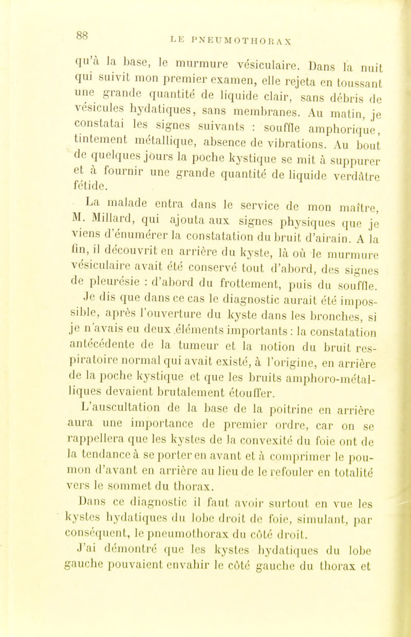 qu'à la base, le murmure vésiculaire. Dans la nuit qui suivit mon premier examen, elle rejeta en toussant une grande quantité de liquide clair, sans débris de vésicules hydatiques, sans membranes. Au matin, je constatai les signes suivants : souffle amphorique, tmtement métallique, absence de vibrations. Au bout de quelques jours la poche kystique se mit à suppurer et cà fournir une grande quantité de liquide verdàtre fétide. La malade entra dans le service de mon maître, M. Millard, qui ajouta aux signes physiques que je viens d'énumérer la constatation du bruit d'airain. A la lin, il découvrit en arrière du kyste, là où le murmure vésiculaire avait été conservé tout d'abord, des signes de pleurésie : d'abord du frottement, puis du souffle. Je dis que dans ce cas le diagnostic aurait été impos- sible, après l'ouverture du kyste dans les bronches, si je n'avais eu deux .éléments importants : la constatation antécédente de la tumeur et la notion du bruit res- piratoire normal qui avait existé, à l'origine, en arrière de la poche kystique et que les bruits amphoro-métal- liques devaient brutalement étoulïer. L'auscultation de la base de la poitrine en arrière aura une importance de premier ordre, car on se rappellera que les kystes de la convexité du foie ont de la tendance à se porter en avant et à comprimer le pou- mon d'avant en arrière au lieu de le refouler en totalité vers le sommet du thorax. Dans ce diagnostic il faut avoii- surtout en vue les kystes hydatiques du lobe droit de foie, simulant, par conséquent, le pneumothorax du côté droit. J'ai démontré que les kystes hydatiques du lobe gauche pouvaient envahir le côté gauche du thorax et