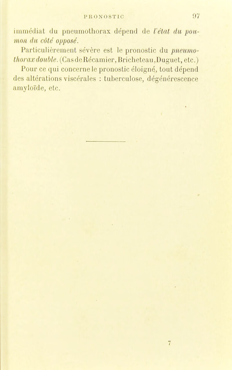 immédiat du pneumothorax dépend de l'élal du pou- mon du côté opposé. Particulièrement sévère est le pronostic du pneumo- thorax double. (CasdeRécamier,Bricheteau,Duguet, etc.) Pour ce qui concerne le pronostic éloigné, tout dépend des altérations viscérales : tuberculose, dégénérescence amyloïde, etc.