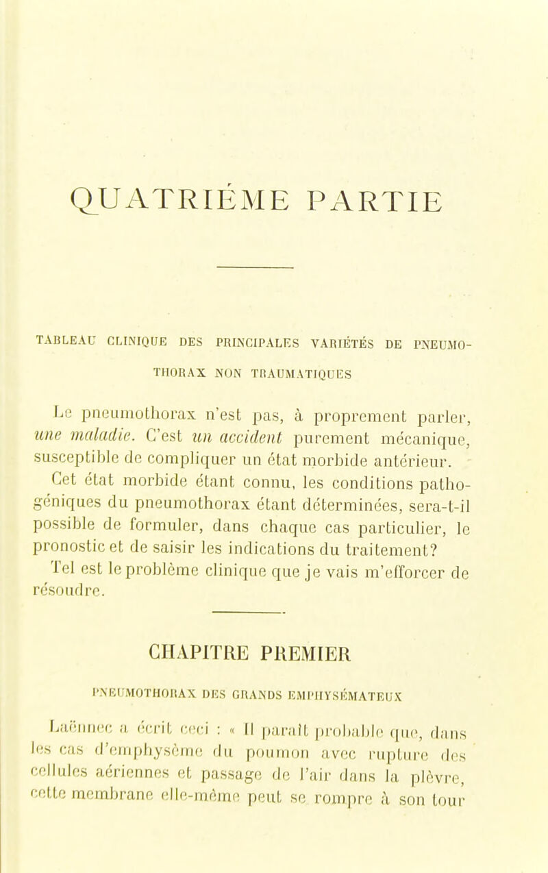 Q_UATRIÉME PARTIE TABLEAU CLINIQUE DES PRINCIPALES VARIÉTÉS DE PNEUMO- THORAX NON TRAUMATIQUES Le pneumothorax n'est pas, à proprement parler, me maladie. C'est un accident purement mécanique, susceptible de compliquer un état morbide antérieur. - Cet état morbide étant connu, les conditions patho- géniques du pneumothorax étant déterminées, sera-t-il possible de formuler, dans chaque cas particulier, le pronostic et de saisir les indications du traitement? Tel est le problème clinique que je vais m'efforcer de résoudre. CHAPITRE PREMIER PNEUMOTHORAX DES GRANDS EMI'iiysÉMATEU.K Lai'iiiKH; ii rnv'd ceci : « Il parait probable que, dans le.s cas d'emphysème du poumon avec l'upturi; des cellules aériennes et passage de l'air dans la plèvre, cette membrane elle-même peut se rompre h son tour